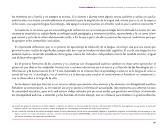 55
Guía-Cuaderno 2: Atención educativa de alumnos y alumnas con discapacidad auditiva
los miembros de la familia y no siempre es exitoso. Si el alumno o alumna tiene algunos restos auditivos y utiliza un auxiliar
auditivo eléctrico mejora considerablemente el pronóstico para la adquisición de la lengua oral, misma que sería, en la mayoría
de los casos, una segunda lengua.Sin embargo, este apoyo es escaso y costoso, en el medio rural es prácticamente inexistente.29
Actualmente se reconoce que esta metodología de oralización no es lo ideal para trabajar dentro del aula. La misión de cada
docente es desarrollar su trabajo desde un enfoque social, pedagógico y normativo-jurídico, reconociendo a la LSM como la len-
gua natural y parte de la cultura del alumnado sordo, a ﬁn de que a partir de ello se procuren las mejores condiciones para que
se apropien de los contenidos curriculares.
Es importante reﬂexionar que en el proceso de aprendizaje la mediación de la lengua constituye una práctica social que
permite la construcción de signiﬁcados compartidos en el que se involucra el desarrollo cognitivo. El uso de una lengua (oral o
señada) implica el desarrollo simultáneo del lenguaje interno del individuo, independientemente del canal de emisión, al igual
que el desarrollo cognitivo.
En el proceso formativo de los alumnos y las alumnas con discapacidad auditiva también es importante aprovechar el
potencial que ofrecen los materiales interactivos o software educativos para el acceso y utilización de las Tecnologías de la
Información y la Comunicación (TIC).30
Estos materiales no se circunscriben al aprendizaje exclusivo de la lengua de señas a
través del uso de la tecnología, sino al dominio y a la destreza para ampliar el conocimiento y fortalecer las competencias
que se desarrollan a lo largo de la vida.
Se ha demostrado que Internet es un recurso valioso que permite a los alumnos y las alumnas con discapacidad auditiva
fortalecer su comunicación, su interacción social y el acceso a información actualizada. Esto representa una alternativa para
la comunidad educativa, pues en la red existen videos editados por personas sordas que permiten sensibilizar al alumnado
sin discapacidad auditiva, a docentes y a las familias.Al mismo tiempo, son un referente para fortalecer la práctica docente
29 Aunque los apoyos de este tipo en el medio indígena y migrante son escasos, no hay que perder de vista que cada comunidad es diferente, hay lugares en los que incluso se practica el
implante coclear a los niños/niñas y asisten a terapia de lenguaje. En contraste hay comunidades sin acceso a esos servicios.
30 Aun cuando los recursos de las nuevas tecnologías pueden no estar presentes en muchas de las comunidades indígenas y de población migrante, se hace énfasis en este aspecto ya que
algunas cuentan con equipos de cómputo y acceso a internet a través del programa ENCICLOMEDIA, además de que los pueblos originarios tienen la inquietud de la conectividad, por lo
que buscan la manera y los apoyos para acceder a ella.
discapacidad auditiva.indd 55 26/11/13 08:58
 
