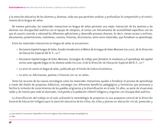 56
Guía-Cuaderno 2: Atención educativa de alumnos y alumnas con discapacidad auditiva
y la atención educativa de los alumnos y alumnas, toda vez que permiten analizar y profundizar la comprensión y el conoci-
miento de la lengua de señas.
De manera particular, los materiales interactivos en lengua de señas permiten una mejor interacción de los alumnos y las
alumnas con discapacidad auditiva con el equipo de cómputo, al contar con herramientas de accesibilidad especíﬁcas con las
que el usuario controla a voluntad las diferentes aplicaciones y desarrolla procesos diversos. Es decir, tienen acceso a archivos,
documentos, presentaciones, resúmenes, cuentos, historias, diccionarios, entre otros materiales, que fortalecen su aprendizaje.
Entre los materiales interactivos en lengua de señas se encuentran:
» Diccionario Español-Lengua de Señas. Estudio Introductorio al México de la Lengua de Señas Mexicana (DIELSEME), de la Dirección
de Educación Especial del D. F., SEP.31
» Diccionario Español-Lengua de Señas Mexicana. Estrategias de trabajo para fortalecer la enseñanza y el aprendizaje del español
escrito como segunda lengua en los alumnos sordos (DIELSEME 2) de la Dirección de Educación Especial del D. F., SEP.32
» La serie Un cuento en lengua de señas, publicada por el Fondo de Cultura Económica.
» La serie VEO.Adivinanzas, poemas e historias con ABC en señas.
Tanto los recursos de las nuevas tecnologías como los materiales interactivos ayudan a fortalecer el proceso de aprendizaje
a través del diseño de proyectos didácticos, estrategia con diferentes beneﬁcios pedagógicos y formativos que promueve y
facilita la inclusión de conocimientos de los pueblos originarios y la diversiﬁcación en el aula. En ellos, se parte de situaciones
reales y de interés para todo el alumnado, incluyendo a la población infantil indígena y migrante con discapacidad auditiva.
La diversiﬁcación del trabajo en el aula utilizando la metodología de proyectos es una propuesta central de la Dirección
General de Educación Indígena para la atención educativa de los niños, las niñas y jóvenes en educación inicial, preescolar y
31 Este material se encuentran disponible en línea en la página: http://educacionespecial.sepdf.gob.mx
32 Idem.
discapacidad auditiva.indd 56 26/11/13 08:58
 