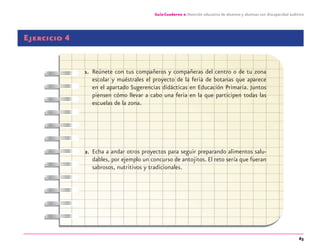 63
Guía-Cuaderno 2: Atención educativa de alumnos y alumnas con discapacidad auditiva
Ejercicio 4
1. Reúnete con tus compañeros y compañeras del centro o de tu zona
escolar y muéstrales el proyecto de la feria de botanas que aparece
en el apartado Sugerencias didácticas en Educación Primaria. Juntos
piensen cómo llevar a cabo una feria en la que participen todas las
escuelas de la zona.
2. Echa a andar otros proyectos para seguir preparando alimentos salu-
dables, por ejemplo un concurso de antojitos. El reto sería que fueran
sabrosos, nutritivos y tradicionales.
discapacidad auditiva.indd 63 26/11/13 08:58
 