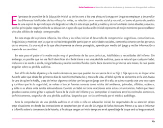 67
Guía-Cuaderno 2: Atención educativa de alumnos y alumnas con discapacidad auditiva
El proceso de atención de la Educación Inicial va de los cero a los tres años; es la etapa en la que se empiezan a desarrollar
las diferentes habilidades de los niños y las niñas, su relación con el mundo social y natural, así como el punto de partida
de una espiral de aprendizajes a lo largo de su vida.En esta etapa padres y madres y otros familiares como abuelas y abuelos,
son los principales responsables de su educación.Es por ello que la educación inicial representa el mejor momento para establecer
vínculos sólidos de trabajo corresponsable.
En esta etapa de la primera infancia, los niños y las niñas inician el desarrollo de competencias cognitivas, comunicativas,
lingüísticas y motrices con las que se va haciendo posible participar en actividades sociales, como relacionarse con las personas
de su entorno. Es una edad en la que afectivamente se siente protegido, aprende por medio del juego y recibe información a
través de sus sentidos.
En este paso el padre y la madre están muy al pendiente de las características, habilidades y necesidades del infante. Sin
embargo, es posible que no sea fácil identiﬁcar si el bebé tiene o no una pérdida auditiva, pues es natural que cualquier bebé,
inclusive si es sordo o sorda, tenga balbuceo y realice sonidos ﬂuidos con la boca durante los primeros seis meses, lo cual puede
engañar sobre su pérdida auditiva.
Con el ﬁn de darles al padre y a la madre elementos para que puedan darse cuenta de si su hijo o hija oye o no, es importante
hacerle saber que desde los primeros días de nacimiento hasta los 3 meses de vida, el bebé oyente se concentra en la voz, busca
la cara de quien le habla, trata de imitar algunos sonidos con los que se juega con él o ella, se calma cuando oye una voz suave
y cariñosa que le da seguridad, se voltea a buscar fuentes sonoras como ruidos del ambiente, palmadas, silbidos, etcétera,
y salta o se altera ante ruidos estruendosos. Cuando un bebé no tiene reacciones ante estas circunstancias, habrá que hacer
pruebas caseras como gritar o aplaudir fuera de la visión del infante y así comprobar si reacciona ante los estímulos sonoros o,
deﬁnitivamente, sospechar de una pérdida auditiva. Sospecha que sería conﬁrmada por el médico audiólogo.
Ante la comprobación de una pérdida auditiva en el niño o niña en educación inicial, los responsables de su atención deben
crear situaciones en donde las interacciones se caractericen por el uso de la Lengua de Señas Mexicana frente a su cara e informar
a la familia sobre la conveniencia de hacerlo, a ﬁn de que tengan un inicio temprano en el aprendizaje de lo que será su lengua natural.
discapacidad auditiva.indd 67 26/11/13 08:58
 