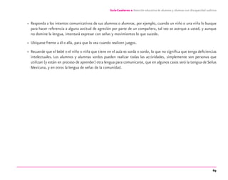 69
Guía-Cuaderno 2: Atención educativa de alumnos y alumnas con discapacidad auditiva
» Responda a los intentos comunicativos de sus alumnos o alumnas, por ejemplo, cuando un niño o una niña lo busque
para hacer referencia a alguna actitud de agresión por parte de un compañero, tal vez se acerque a usted, y aunque
no domine la lengua, intentará expresar con señas y movimientos lo que sucede.
» Ubíquese frente a él o ella, para que lo vea cuando realicen juegos.
» Recuerde que el bebé o el niño o niña que tiene en el aula es sorda o sordo, lo que no signiﬁca que tenga deﬁciencias
intelectuales. Los alumnos y alumnas sordos pueden realizar todas las actividades, simplemente son personas que
utilizan (y están en proceso de aprender) otra lengua para comunicarse, que en algunos casos será la Lengua de Señas
Mexicana, y en otros la lengua de señas de la comunidad.
discapacidad auditiva.indd 69 26/11/13 08:58
 