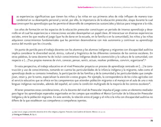 73
Guía-Cuaderno 2: Atención educativa de alumnos y alumnas con discapacidad auditiva
Las experiencias signiﬁcativas que tienen los niños y las niñas en sus primeros años de vida inﬂuyen de manera tras-
cendental en su desempeño personal y social, por ello, la importancia de la educación preescolar, etapa durante la cual
construyen los aprendizajes que les permite el desarrollo de competencias sustanciales y básicas para integrarse a la vida.
Los años de formación en los espacios de la educación preescolar constituyen un periodo de intenso aprendizaje y desa-
rrollo en el cual las experiencias e interacciones sociales desempeñan un papel clave.Al interactuar en diversas experiencias
sociales, entre las que resalta el juego (que ha de darse en la escuela, en la familia o en la comunidad), los niños y las niñas
adquieren conocimientos fundamentales que les permiten desenvolverse con más autonomía y continuar su aprendizaje
acerca del mundo que les circunda.
Un punto de partida para el trabajo docente con los alumnos y las alumnas indígenas y migrantes con discapacidad auditiva
implica considerar la diversidad social, étnica, cultural y lingüística de los diferentes contextos de los centros escolares. En
otras palabras, la tarea docente ha de incluir conocimientos indígenas desde la cosmovisión y la cultura de la comunidad, con
respecto a […]“sus propias maneras de vivir, conocer, pensar, sentir, actuar, resolver problemas, convivir, organizarse”.35
En esta perspectiva, el trabajo educativo en el nivel Preescolar proyecta un proceso de aprendizaje centrado en […] la cons-
trucción y uso de conocimientos, tomando en cuenta las particularidades de la infancia indígena y la migrante, tales como el
aprendizaje desde su contexto inmediato, la participación de las familias y de la comunidad y las particularidades que comple-
jizan, retan y, por lo tanto, especializan la atención a estos grupos. Por ejemplo, la correspondencia de los ciclos agrícolas con
el servicio educativo que se ofrece en los campamentos que atienden población migrante o el manejo en el aula de una o más
lenguas indígenas nacionales, además del español, así como la condición multigrado de la mayoría de los centros escolares36
.
Al tener presentes estas consideraciones, el o la docente del nivel de Preescolar impulsa el juego como un elemento mediador
para lograr los aprendizajes esperados organizados en los campos que establece el Marco Curricular de la Educación Preescolar
Indígena y de la población migrante. En este sentido, la relación entre el juego y el niño o la niña con discapacidad auditiva no
diﬁere de la que establecen sus compañeros o compañeras oyentes.
35 DGEI (2012). Juegos y materiales educativos de la niñez indígena y migrante. Preescolar. Guía-Cuaderno del docente. México: SEP, p. 10.
36 Erting en Fridman, B. Op.cit.
discapacidad auditiva.indd 73 26/11/13 08:58
 
