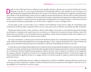 85
Guía-Cuaderno 2: Atención educativa de alumnos y alumnas con discapacidad auditiva
Desde un inicio habrá que hacer una diferencia entre aquellos alumnos o alumnas que ya cursaron la Educación Inicial y
Preescolar y los que no y, en el caso del alumnado con discapacidad auditiva, entre aquellos que ya se iniciaron en el
aprendizaje de la Lengua de Señas Mexicana (LSM) y los que no.Al respecto, será ideal que se tenga este antecedente para
partir desde su nivel de aprendizaje y tomar acción en cualquier caso para que el alumno o alumna sordo se nivele y pueda estar
a la par con sus compañeros o compañeras. El o la docente ha de conocer y aprovechar las experiencias escolares previas que ha
tenido, su participación en eventos comunicativos generados cotidianamente en el contexto escolar, su idea acerca de lo que
es el proceso de enseñanza y aprendizaje y sus construcciones e hipótesis en torno a la lengua escrita.
En esta etapa, la niña o el niño sordo se van a enfrentar más formalmente al texto escrito, objeto de conocimiento cuyas
características morfofuncionales no guardan relación con la LSM y que, por lo tanto, evidencian una situación que ellos no dominan.
Al igual que todos los niños o niñas, la alumna o alumno sordos llegan a la escuela con conocimientos previos de la lengua
escrita gracias a la presencia de material escrito en su entorno y su interacción con textos en diversos ámbitos, tanto en el
escolar como en el familiar y en la comunidad: anuncios, periódicos, cuentos, bolsas de productos tales como el jabón, los re-
frescos embotellados, las papas fritas, el pan de caja, etcétera.
Con estos antecedentes, se destaca que la intervención del docente dentro de un aula donde participan alumnas o alumnos
sordos implica la enseñanza del español escrito como segunda lengua. Es decir, requiere del dominio de la LSM (por el docente de
grupo y por el alumnado sordo) pues ésta será su referente en el proceso de aprendizaje de la lectura y escritura.
A través del uso de la Lengua deSeñas Mexicana el o la docente facilita el aprendizaje del español escrito utilizando de manera
naturallaLSM enelaula,quefavorecequetodoelalumnadovayaadquiriendoestalenguayquelaalumnaoalumnosordoslaempleen
con sus diferentes funciones lingüísticas para preguntar, explicar, describir, narrar y compartir sus saberes con los integrantes
de su grupo y docentes.Al propiciar el uso de la LSM en el grupo el alumnado sordo puede socializar a través de esta lengua.Así
tiene la posibilidad de signiﬁcar primero en su lengua materna (LSM) tomar acuerdos al respecto y posteriormente llegar a la
producción escrita.
Por otro lado, el profesorado tiene que modelar el español escrito y facilitar la reﬂexión constante del texto escrito que se
construye, para ello es importante recuperar el análisis morfofuncional de las características del español a través de la LSM. En
otras palabras, el o la docente va a usar la LSM para:
discapacidad auditiva.indd 85 26/11/13 08:58
 