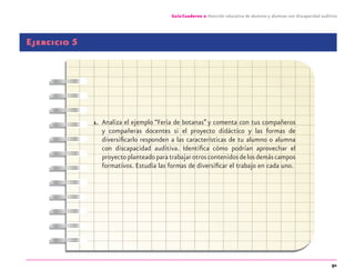 91
Guía-Cuaderno 2: Atención educativa de alumnos y alumnas con discapacidad auditiva
Ejercicio 5
1. Analiza el ejemplo “Feria de botanas” y comenta con tus compañeros
y compañeras docentes si el proyecto didáctico y las formas de
diversiﬁcarlo responden a las características de tu alumno o alumna
con discapacidad auditiva. Identiﬁca cómo podrían aprovechar el
proyectoplanteadoparatrabajarotroscontenidosdelosdemáscampos
formativos. Estudia las formas de diversiﬁcar el trabajo en cada uno.
discapacidad auditiva.indd 91 26/11/13 08:58
 