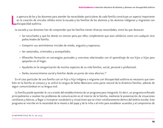 95
Guía-Cuaderno 2: Atención educativa de alumnos y alumnas con discapacidad auditiva
La apertura de los y las docentes para atender las necesidades particulares de cada familia constituye un aspecto importante
en la creación de vínculos sólidos entre la escuela y las familias de los alumnos y las alumnas indígenas y migrantes con
discapacidad auditiva.
La escuela y sus docentes han de comprender que las familias tienen diversas necesidades, entre las que destacan:
» Ser escuchados y que los demás no sientan pena por ellos; simplemente que sean solidarios como con cualquier otro
padre/madre de familia.
» Compartir sus sentimientos iniciales de miedo, angustia y esperanza.
» Ser asesorados, orientados y acompañados.
» Ofrecerles formación en estrategias puntuales y concretas relacionadas con el aprendizaje de sus hijos o hijas para
apoyarlos en el hogar.
» Ayudarles en la reorganización de muchos aspectos de su vida familiar, social, personal o profesional.
» Darles reconocimiento social y familiar desde un punto de vista afectivo.40
En el caso particular de una familia con un hijo o hija indígena o migrante con discapacidad auditiva es necesario que tam-
bién en la familia se conozca y se utilice la Lengua de Señas Mexicana como parte natural de la dinámica familiar, además de
seguir comunicándose en su lengua oral.
La familia puede aprender la LSM a través del establecimiento de un programa para integrarla. Es decir, un programa enfocado
principalmente a resolver los problemas de comunicación en el interior de la familia, mediante la presentación de situaciones
cotidianas y básicas, y llegar a incorporar vocabulario y situaciones que se viven cotidianamente dentro del ámbito escolar.Este
programa se inscribe en la necesidad de la mamá o del papá y de la niña o el niño para establecer acuerdos y el compromiso de
40 OEA-CIDI-SEP (2003). Op. cit., pp. 52-53.
Guía-Cuaderno 2: Atención educativa de alumnos y alumnas con discapacidad auditiva
discapacidad auditiva.indd 95 26/11/13 08:58
 