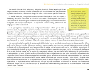 99
Guía-Cuaderno 3: Atención educativa de alumnos y alumnas con discapacidad intelectual
La comunicación de ideas, opiniones y preguntas durante la clase o la participación en
juegos con cantos o cuentos narrados son también prácticas de interacción que promueven
el proceso comunicativo y el desarrollo integral de niños o niñas con discapacidad intelectual.
En el nivel Preescolar, la mayoría de los niños o las niñas enriquecen su vocabulario nota-
blemente y se vuelven conscientes de su función social. En el caso de aquéllos con discapa-
cidad intelectual, se deberán generar ambientes de aprendizaje que los inciten a intervenir
en aquellas prácticas que contribuyan a la adquisición, consolidación y potenciación del
lenguaje; así como su uso social.
En lo que respecta a la escritura, en el nivel preescolar se debe valorar que las niñas y
los niños desde muy pequeños sienten curiosidad por entender ese sistema, observan a
quien lee o escribe, escuchan un texto, hojean, intentan hacer marcas escritas, etcétera.
Apoyarlos para explorar el sistema de escritura, su adquisición y perfeccionamiento es una función de la escuela y, para ello, se
requieren actividades creativas con sentido comunicativo.Los niños y las niñas con discapacidad intelectual también viven este
proceso y por lo tanto es fundamental promover su participación y su aprendizaje, diversiﬁcando y ajustando las actividades,
y enriqueciendo su mundo escrito para el logro de niveles cada vez mayores de desarrollo y de competencia curricular.
Este proceso implica la creación de ambientes bi-alfabetizados con un sentido de comunicación, en donde se utilice el len-
guaje escrito (letreros, carteles, objetos con nombres o marcas, recados, anuncios, ropa marcada, juegos de memoria, etcétera)
en donde todo el alumnado pueda tener la oportunidad de realizar asociaciones entre lo escrito y lo hablado, promoviendo el
proceso de adquisición de la lecto-escritura. Con el mismo propósito, se pueden marcar por escrito los nombres de los lugares
de la escuela donde se pueda “leer” el nombre de cada espacio cada vez que se visite (el baño, la dirección, la administración,
el salón de clases, el patio, el jardín, etcétera.) En cualquier caso, resulta importante que todos los carteles utilizados tengan
contenidos didácticamente útiles: que los periódicos murales tengan la función de comunicar eventos o sucesos para que otros
los lean y se informen, que las cartas de los padres, madres o familiares que hubieran migrado a otros lugares y dirigidas a los
niños o las niñas, estén escritas en su lengua materna, ya sea en lengua indígena o en español, y expresen sentimientos, ideas,
experiencias. Lo importante es crear oportunidades para que la población infantil, incluyendo a las personas con discapacidad
intelectual, tengan contacto con diversos tipos de texto escrito, que los exploren y que conozcan su uso en diversas situaciones
comunicativas y sociales.
Muchas veces madres, padres o
maestros/maestras de los niños
y las niñas con discapacidad
intelectual se dirigen a ellos con
un lenguaje precario, hablan
poco con ellos, casi siempre las
interacciones van en el sentido
de dar órdenes o hacer comen-
tarios cortos, esa circunstancia
contribuye al retraso lingüístico.
Discapacida intelectual.indd 99 26/11/13 09:13
 
