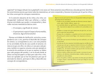 101
Guía-Cuaderno 3: Atención educativa de alumnos y alumnas con discapacidad intelectual
vigesimal14
(en lengua náhuatl, 60 es yeipohualli o tres veces 20).Tener presentes estas diferencias culturales permite identiﬁcar
los conocimientos previos que tienen sobre las matemáticas, así como comprender y favorecer el proceso por el que los niños y
las niñas construyen los conceptos matemáticos.
En la atención educativa de los niños y las niñas con
discapacidad intelectual habrá que enfatizar y realizar
diversas actividades que ayuden a conceptualizar y desa-
rrollar nociones matemáticas básicas como:
» El concepto y signiﬁcado de número
» El pensamiento espacial (espacio-forma-medida,
distancias, ﬁgura-forma-tamaño)
Plantear actividades de clasiﬁcación, seriación y corres-
pondencia uno a uno, permite el desarrollo del concepto
de número. La correspondencia uno a uno está presente
en las actividades diarias de casa cuando al sentarse a la
mesa se ocupa una silla o se coloca un vaso para cada per-
sona; también en espacios comunes como por ejemplo en
la estación de autobuses en la que se requiere un boleto
para cada pasajero del autobús, o en la escuela donde se
ofrece una hoja de papel o un lápiz para cada niño o niña.
Éstos son ejemplos que se han de potenciar para que el
alumnado los observe, participe en ellos y desarrolle este
concepto de correspondencia.
14 Generalmente nombran los números a partir de esos sistemas sólo hasta el numero 100, a partir del 101 emplean el sistema decimal.
Algunos recursos para que los niños con discapacidad intelectual mejoren el
aprendizaje de las matemáticas:
» Emplea en las actividades materiales de diferentes texturas: áspero,
suave, rígido, ﬂexible, brillante, rugoso, etc.
» Los materiales deberán ser signiﬁcativos y funcionales para el niño y la
niña. Aprovecha los objetos de uso cotidiano en la comunidad y en su
casa.
» Establece un tiempo extra para repeticiones de ejercicios, así como
para la supervisión personalizada.
» El apoyo de un compañero o compañera será de mucha importancia.
» Recuerda que le costará mucho llegar a dar respuestas correctas y
precisas.
» Hazle saber que reconoces el esfuerzo que está realizando, aun cuando
se equivoque.
» Estimula que dé otras respuestas haciéndole preguntas sencillas (una a la
vez) para que note que su respuesta inicial es incorrecta y la modiﬁque.
» Utiliza juegos tradicionales como la lotería, la memoria, serpientes y
escaleras, etc., de manera cotidiana, para que el niño o la niña se vaya
familiarizando con algunos conceptos.
» Orienta a madres y padres para que le ayuden a reconocer el uso de
números y de relaciones matemáticas (peso, medida, duración, por
ejemplo) en la vida cotidiana.
» Invita a los padres y madres a que asistan a la clase para que observen
sus logros. Prepara materiales didácticos para que trabaje en casa con
tu orientación.
Discapacida intelectual.indd 101 26/11/13 09:13
 