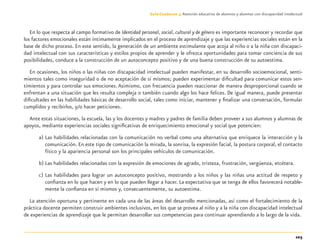 103
Guía-Cuaderno 3: Atención educativa de alumnos y alumnas con discapacidad intelectual
En lo que respecta al campo formativo de Identidad personal, social, cultural y de género es importante reconocer y recordar que
los factores emocionales están íntimamente implicados en el proceso de aprendizaje y que las experiencias sociales están en la
base de dicho proceso. En este sentido, la generación de un ambiente estimulante que acoja al niño o a la niña con discapaci-
dad intelectual con sus características y estilos propios de aprender y le ofrezca oportunidades para tomar conciencia de sus
posibilidades, conduce a la construcción de un autoconcepto positivo y de una buena construcción de su autoestima.
En ocasiones, los niños o las niñas con discapacidad intelectual pueden manifestar, en su desarrollo socioemocional, senti-
mientos tales como inseguridad o de no aceptación de sí mismos; pueden experimentar diﬁcultad para comunicar estos sen-
timientos y para controlar sus emociones. Asimismo, con frecuencia pueden reaccionar de manera desproporcional cuando se
enfrentan a una situación que les resulta compleja o también cuando algo los hace felices. De igual manera, puede presentar
diﬁcultades en las habilidades básicas de desarrollo social, tales como iniciar, mantener y ﬁnalizar una conversación, formular
cumplidos y recibirlos, y/o hacer peticiones.
Ante estas situaciones, la escuela, las y los docentes y madres y padres de familia deben proveer a sus alumnos y alumnas de
apoyos, mediante experiencias sociales signiﬁcativas de enriquecimiento emocional y social que potencien:
a) Las habilidades relacionadas con la comunicación no verbal como una alternativa que enriquece la interacción y la
comunicación. En este tipo de comunicación la mirada, la sonrisa, la expresión facial, la postura corporal, el contacto
físico y la apariencia personal son los principales vehículos de comunicación.
b) Las habilidades relacionadas con la expresión de emociones de agrado, tristeza, frustración, vergüenza, etcétera.
c) Las habilidades para lograr un autoconcepto positivo, mostrando a los niños y las niñas una actitud de respeto y
conﬁanza en lo que hacen y en lo que pueden llegar a hacer. La expectativa que se tenga de ellos favorecerá notable-
mente la conﬁanza en sí mismos y, consecuentemente, su autoestima.
La atención oportuna y pertinente en cada una de las áreas del desarrollo mencionadas, así como el fortalecimiento de la
práctica docente permiten construir ambientes inclusivos, en los que se provea al niño y a la niña con discapacidad intelectual
de experiencias de aprendizaje que le permitan desarrollar sus competencias para continuar aprendiendo a lo largo de la vida.
Discapacida intelectual.indd 103 26/11/13 09:13
 