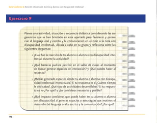 104
Guía-Cuaderno 3: Atención educativa de alumnos y alumnas con discapacidad intelectual
Ejercicio 9
Planea una actividad, situación o secuencia didáctica considerando las su-
gerencias que se han brindado en este apartado para favorecer y poten-
ciar el lenguaje oral y escrito y la comunicación en el niño o la niña con
discapacidad intelectual. Llévala a cabo en tu grupo y reﬂexiona sobre las
siguientes preguntas:
» ¿Cuál fue la reacción de tu alumno o alumna con discapacidad inte-
lectual durante la actividad?
» ¿Qué barreras pudiste percibir en el salón de clases al momento
de buscar generar espacios de interacción? y ¿Qué puedes hacer al
respecto?
» ¿Habías generado espacios donde tu alumno o alumna con discapa-
cidad intelectual interactuara? Si tu respuesta es sí ¿Cuánto tiempo
le dedicabas? ¿Qué tipo de actividades desarrollabas? Si tu respues-
ta es no ¿Por qué? y ¿Lo consideras necesario y posible?
» ¿Qué impacto consideras que puede haber en tu alumno o alumna
con discapacidad si generas espacios y estrategias que motiven el
desarrollo del lenguaje oral y escrito y la comunicación? ¿Por qué?
Discapacida intelectual.indd 104 26/11/13 09:13
 