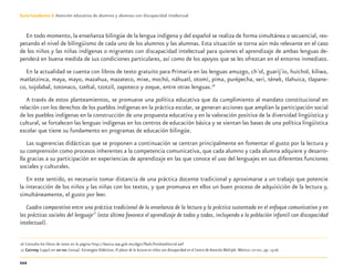 112
Guía-Cuaderno 3: Atención educativa de alumnos y alumnas con discapacidad intelectual
En todo momento, la enseñanza bilingüe de la lengua indígena y del español se realiza de forma simultánea o secuencial, res-
petando el nivel de bilingüismo de cada uno de los alumnos y las alumnas. Esta situación se torna aún más relevante en el caso
de los niños y las niñas indígenas o migrantes con discapacidad intelectual para quienes el aprendizaje de ambas lenguas de-
penderá en buena medida de sus condiciones particulares, así como de los apoyos que se les ofrezcan en el entorno inmediato.
En la actualidad se cuenta con libros de texto gratuito para Primaria en las lenguas amuzgo, ch´ol, guarij´io, huichol, kiliwa,
matlatzinca, maya, mayo, mazahua, mazateco, mixe, mochó, náhuatl, otomí, pima, purépecha, seri, tének, tlahuica, tlapane-
co, tojolabal, totonaco, tzeltal, tzotzil, zapoteco y zoque, entre otras lenguas.16
A través de estos planteamientos, se promueve una política educativa que da cumplimiento al mandato constitucional en
relación con los derechos de los pueblos indígenas en la práctica escolar, se generan acciones que amplían la participación social
de los pueblos indígenas en la construcción de una propuesta educativa y en la valoración positiva de la diversidad lingüística y
cultural, se fortalecen las lenguas indígenas en los centros de educación básica y se sientan las bases de una política lingüística
escolar que tiene su fundamento en programas de educación bilingüe.
Las sugerencias didácticas que se proponen a continuación se centran principalmente en fomentar el gusto por la lectura y
su comprensión como procesos inherentes a la competencia comunicativa, que cada alumno y cada alumna adquiere y desarro-
lla gracias a su participación en experiencias de aprendizaje en las que conoce el uso del lenguajes en sus diferentes funciones
sociales y culturales.
En este sentido, es necesario tomar distancia de una práctica docente tradicional y aproximarse a un trabajo que potencie
la interacción de los niños y las niñas con los textos, y que promueva en ellos un buen proceso de adquisición de la lectura y,
simultáneamente, el gusto por leer.
Cuadro comparativo entre una práctica tradicional de la enseñanza de la lectura y la práctica sustentada en el enfoque comunicativo y en
las prácticas sociales del lenguaje17
(esta última favorece el aprendizaje de todos y todas, incluyendo a la población infantil con discapacidad
intelectual).
16 Consulta los libros de texto en la página http://basica.sep.gob.mx/dgei/ﬂash/fondoeditorial.swf
17 Cairney (1992) en SEP-DEE (2004). Estrategias Didácticas. El placer de la lectura en niños con discapacidad en el Centro de Atención Múltiple. México: SEP-DEE, pp. 15-16.
Discapacida intelectual.indd 112 26/11/13 09:13
 