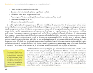 114
Guía-Cuaderno 3: Atención educativa de alumnos y alumnas con discapacidad intelectual
» Conozcan diferentes estructuras textuales.
» Conozcan diferentes tipos de palabras (signiﬁcado amplio).
» Diferencien entre texto, imagen e ilustración.
» “Lean imágenes”(interpretación y análisis de imagen que acompaña al texto).
» Desarrollen estrategias de lectura.
» Seleccionen fuentes de información.
Es posible implicar a los alumnos y alumnas en diferentes modalidades de lectura: audición de lectura, lectura guiada, lectura
compartida, lectura comentada o lectura individual, ello permitirá generar experiencias variadas y poner en juego sus competen-
cias.En este proceso, los libros de imágenes son esenciales para el desarrollo de la imaginación visual y verbal, pues en el momento
en que el niño o la niña es capaz de narrar y de imaginar a partir de lo que ve y experimenta con un libro, comenzará a iniciarse
en la lectura. Por otra parte, es a través de su experiencia con los libros y gracias a la inﬂuencia de la lectura de imágenes o pala-
bras, que poco a poco va “desentrañando”los elementos y desarrollando las habilidades que requiere para avanzar en el proceso de
adquisición de la lectura convencional. La escuela ha de asegurarse de que esta adquisición se realice tanto en la lengua indígena
como en español), en la medida que se le brinden las oportunidades adecuadas de aprendizaje podrá también aprender dos o más
lenguas sin mayor diﬁcultad. Esto considera de igual manera a la población infantil indígena y migrante con discapacidad intelec-
tual aunque, como es de esperarse, les llevará más tiempo y requerirán de apoyos en la escuela y el hogar en los que se diversiﬁque
la enseñanza y se enriquezcan las experiencias de aprendizaje, beneﬁciando también a la totalidad del alumnado.
La lectura de secuencias de imágenes que conforman historias o cuentos sencillos facilita
el encadenamiento, la organización y la especialización del niño o la niña como lectores. En
un primer momento, el o la docente puede realizar esta actividad mostrando las imágenes
conforme cuenta el cuento haciendo uso de la improvisación; en un segundo momento, los
niños o niñas que así lo deseen podrán encabezar la actividad mostrando la secuencia de imá-
genes y guiándose por ellas, para imitar lo que ya realizó el docente para simular la lectura en
voz alta. En este tipo de actividades el alumnado se va familiarizando con la manipulación del
libro (texto) y con la decodiﬁcación de las imágenes, así como con la diferenciación paulatina
entre el texto escrito y lo representado en imágenes.
Para trabajar en el salón de cla-
ses con niños y niñas con disca-
pacidad intelectual, es necesario
ser creativo, innovador, romper
con prácticas esquematizadas,
pero sobre todo, ser respetuoso
y reconocer las posibilidades de
nuestros alumnos y alumnas.
Discapacida intelectual.indd 114 26/11/13 09:13
 