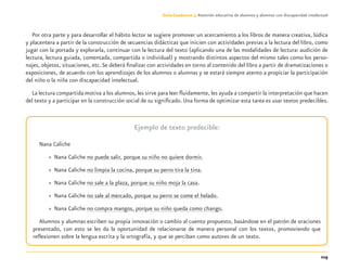 115
Guía-Cuaderno 3: Atención educativa de alumnos y alumnas con discapacidad intelectual
Por otra parte y para desarrollar el hábito lector se sugiere promover un acercamiento a los libros de manera creativa, lúdica
y placentera a partir de la construcción de secuencias didácticas que inicien con actividades previas a la lectura del libro, como
jugar con la portada y explorarla, continuar con la lectura del texto (aplicando una de las modalidades de lectura: audición de
lectura, lectura guiada, comentada, compartida o individual) y mostrando distintos aspectos del mismo tales como los perso-
najes, objetos, situaciones, etc.Se deberá ﬁnalizar con actividades en torno al contenido del libro a partir de dramatizaciones o
exposiciones, de acuerdo con los aprendizajes de los alumnos o alumnas y se estará siempre atento a propiciar la participación
del niño o la niña con discapacidad intelectual.
La lectura compartida motiva a los alumnos, les sirve para leer ﬂuidamente, les ayuda a compartir la interpretación que hacen
del texto y a participar en la construcción social de su signiﬁcado. Una forma de optimizar esta tarea es usar textos predecibles.
Ejemplo de texto predecible:
Nana Caliche
» Nana Caliche no puede salir, porque su niño no quiere dormir.
» Nana Caliche no limpia la cocina, porque su perro tira la tina.
» Nana Caliche no sale a la plaza, porque su niño moja la casa.
» Nana Caliche no sale al mercado, porque su perro se come el helado.
» Nana Caliche no compra mangos, porque su niño queda como chango.
Alumnos y alumnas escriben su propia innovación o cambio al cuento propuesto, basándose en el patrón de oraciones
presentado, con esto se les da la oportunidad de relacionarse de manera personal con los textos, promoviendo que
reﬂexionen sobre la lengua escrita y la ortografía, y que se perciban como autores de un texto.
Discapacida intelectual.indd 115 26/11/13 09:13
 