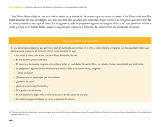 116
Guía-Cuaderno 3: Atención educativa de alumnos y alumnas con discapacidad intelectual
Los libros deben elegirse con un criterio evolutivo y vivencial, de manera que se recurra primero a los libros más sencillos
hasta alcanzar los más complejos. Los más sencillos son aquellos que presentan mayor número de imágenes que describen las
acciones y temática más que el texto. En la siguiente tabla se proponen algunas estrategias didácticas18
que permiten iniciar a
niñas y niños en el hábito lector, adquirir el gusto por la lectura y fomentar la comprensión del contenido del texto.
“Jugar con el libro antes de leerlo”
Es una estrategia pedagógica que permite a todo el alumnado, con énfasis en el niño o niña indígena y migrante con discapacidad intelectual,
familiarizarse y ponerse en contacto con el texto, consiste en que:
» Los niños y niñas, uno a uno, tocan el libro, lo hojean y lo ven
» El o la docente presenta el libro
» El maestro y la maestra pregunta a los niños y niñas las cualidades físicas del libro, su tamaño, forma, material del que está hecho
» Se pregunta si alguien conoce el cuento que tiene el libro y, en torno a esto, pregunta:
» ¿Cómo se llama?
» ¿Quiénes son los personajes que intervienen?
» ¿Quién es el autor?
» ¿Cuál es su personaje favorito?, y
» Si le gustó o no el cuento
» El o la docente (o algún niño o niña ya lectores) lee el cuento en voz alta
» Se realizan juegos o trabajos en torno a aspectos del cuento
18 Para consultar detalles sobre éstas y otras estrategias de animación a la lectura, véase SEP-DEE (2004). Estrategias Didácticas. El placer de la lectura en niños con discapacidad en el Centro de Atención
Múltiple. México: SEP-DEE.
Discapacida intelectual.indd 116 26/11/13 09:13
 