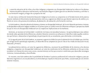 11
Guía-Cuaderno 3: Atención educativa de alumnos y alumnas con discapacidad intelectual
La atención educativa de los niños y las niñas indígenas y migrantes con discapacidad intelectual se coloca en los plantea-
mientos de política educativa internacional y nacional para asegurar el pleno goce de sus derechos humanos y contribuir a
su formación integral y al logro de su proyecto de vida.
En este marco, la Dirección General de Educación Indígena (DGEI) centra su compromiso en el fortalecimiento de la práctica
docente mediante el ofrecimiento de planteamientos teóricos y sugerencias didácticas que detonen ejercicios de análisis y re-
ﬂexión en torno a los procesos de enseñanza, de planeación, de evaluación y de formación continua.
La Guía-Cuaderno 3:Atención educativa de alumnos y alumnas con discapacidad intelectual, de la serie Educación pertinente e inclusiva.
La discapacidad en educación indígena establece en la primera parte un análisis entre los diferentes enfoques o perspectivas desde
los que se mira a la discapacidad intelectual con sus respectivas implicaciones en la enseñanza.
Asimismo, se reconoce en la diversidad —condición intrínseca a la naturaleza humana— la oportunidad para crear ambien-
tes donde todos aprendan de las diferencias y donde el docente concentre sus esfuerzos en identiﬁcar todas aquellas condicio-
nes que limitan u obstaculizan el aprendizaje y la participación de sus estudiantes, para eliminarlas o minimizarlas.
En la segunda parte de la Guía-Cuaderno, se proponen sugerencias didácticas para la planeación de actividades que contribu-
yan al logro de los aprendizajes esperados y al desarrollo de las competencias para la vida en los niveles de Educación Inicial,
Preescolar y Primaria.
Los planeamientos teóricos, así como las sugerencias didácticas, reconocen las posibilidades de los alumnos y las alumnas
indígenas y migrantes con discapacidad intelectual, así como las condiciones de los diferentes ambientes en los que se des-
envuelven y la interacción entre unos y otros, reconocimientos con los que se está en condiciones para desarrollar estrategias
inclusivas, contextualizadas y diversiﬁcadas.
En resumen, esta Guía-cuaderno abre la posibilidad de fortalecer la práctica profesional de la educación indígena y para po-
blaciones migrantes en una escuela abierta a la diversidad que impulsa la Educación para Todos, caracterizada por ser eminen-
temente inclusiva.
Discapacida intelectual.indd 11 26/11/13 09:12
 