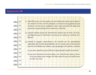 127
Guía-Cuaderno 3: Atención educativa de alumnos y alumnas con discapacidad intelectual
Ejercicio 10
1. Identiﬁca junto con los padres y/o las madres las tareas que le permi-
ten realizar al niño o la niña. Después, con base en las sugerencias que
se dieron en este tema, ayúdalos a sacar mejor provecho de ellas para
promover el aprendizaje de los alumnos y alumnas.
2. Cuando realices tareas de intervención directa con el niño o la niña,
privilegia las que lo incentiven a actuar por su cuenta y a resolver pro-
blemas.
3. Cuando lo juzgues conveniente y de acuerdo con los aprendizajes
esperados que se estén desarrollando, ten en cuenta estas orientaciones
para las actividades que realices o que propongas a los padres y madres:
a) que sean repetitivas para reforzar el aprendizaje (cuando lo amerite).
b) que sean altamente estructuradas, con indicaciones claras y direc-
tivas que dejen poco margen de duda sobre lo que se le pide hacer
al niño o la niña.
Discapacida intelectual.indd 127 26/11/13 09:13
 