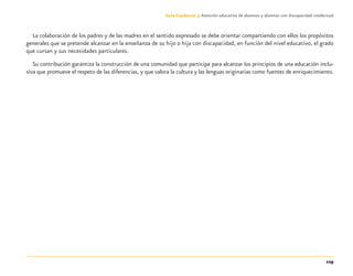 129
Guía-Cuaderno 3: Atención educativa de alumnos y alumnas con discapacidad intelectual
La colaboración de los padres y de las madres en el sentido expresado se debe orientar compartiendo con ellos los propósitos
generales que se pretende alcanzar en la enseñanza de su hijo o hija con discapacidad, en función del nivel educativo, el grado
que cursan y sus necesidades particulares.
Su contribución garantiza la construcción de una comunidad que participa para alcanzar los principios de una educación inclu-
siva que promueve el respeto de las diferencias, y que valora la cultura y las lenguas originarias como fuentes de enriquecimiento.
Discapacida intelectual.indd 129 26/11/13 09:13
 