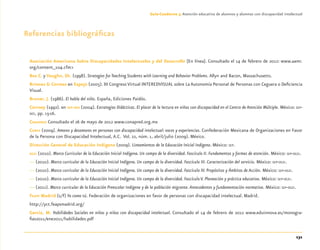 131
Guía-Cuaderno 3: Atención educativa de alumnos y alumnas con discapacidad intelectual
Referencias bibliográﬁcas
Asociación Americana Sobre Discapacidades Intelectuales y del Desarrollo [En línea]. Consultado el 14 de febrero de 2012: www.aamr.
org/content_104.cfm>
Bos C. y Vaughn, Sh. (1998). Strategies for Teaching Students with Learning and Behavior Problems. Allyn and Bacon, Massachusetts.
Briones & Correas en Espejo (2005). III Congreso Virtual INTEREDVISUAL sobre La Autonomía Personal de Personas con Ceguera o Deﬁciencia
Visual.
Bruner, J. (1986). El habla del niño. España, Ediciones Paidós.
Cairney (1992). en SEP-DEE (2004). Estrategias Didácticas. El placer de la lectura en niños con discapacidad en el Centro de Atención Múltiple. México: SEP-
DEE, pp. 15-16.
CONAPRED Consultado el 26 de mayo de 2012 www.conapred.org.mx
CONFE (2009). Amores y desamores en personas con discapacidad intelectual: voces y experiencias. Confederación Mexicana de Organizaciones en Favor
de la Persona con Discapacidad Intelectual, A.C. Vol. 22, núm. 1, abril/julio (2009). México.
Dirección General de Educación Indígena (2009). Lineamientos de la Educación Inicial Indígena. México: SEP.
DGEI (2010). Marco Curricular de la Educación Inicial Indígena. Un campo de la diversidad. Fascículo II. Fundamentos y formas de atención. México: SEP-DGEI.
— (2010). Marco curricular de la Educación Inicial Indígena. Un campo de la diversidad. Fascículo III. Caracterización del servicio. México: SEP-DGEI.
— (2010). Marco curricular de la Educación Inicial Indígena. Un campo de la diversidad. Fascículo IV. Propósitos y Ámbitos de Acción. México: SEP-DGEI.
— (2010). Marco curricular de la Educación Inicial Indígena. Un campo de la diversidad. Fascículo V. Planeación y práctica educativa. México: SEP-DGEI.
— (2011). Marco curricular de la Educación Preescolar Indígena y de la población migrante. Antecedentes y fundamentación normativa. México: SEP-DGEI.
FEAPS Madrid (s/f) Yo como tú. Federación de organizaciones en favor de personas con discapacidad intelectual. Madrid.
http://yct.feapsmadrid.org/
García, M. Habilidades Sociales en niños y niñas con discapacidad intelectual. Consultado el 14 de febrero de 2012 www.eduinnova.es/monogra-
ﬁas2011/ene2011/habilidades.pdf
Discapacida intelectual.indd 131 26/11/13 09:13
 