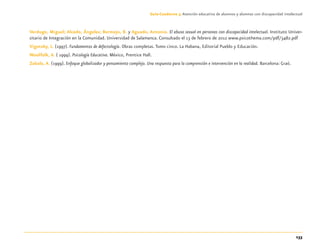 133
Guía-Cuaderno 3: Atención educativa de alumnos y alumnas con discapacidad intelectual
Verdugo, Miguel; Alcedo, Ángeles; Bermejo, B. y Aguado, Antonio. El abuso sexual en personas con discapacidad intelectual. Instituto Univer-
sitario de Integración en la Comunidad. Universidad de Salamanca. Consultado el 13 de febrero de 2012 www.psicothema.com/pdf/3482.pdf
Vigotsky, L. (1997). Fundamentos de defectología. Obras completas.Tomo cinco. La Habana, Editorial Pueblo y Educación.
Woolfolk, A. ( 1999). Psicología Educativa. México, Prentice Hall.
Zabala, A. (1999). Enfoque globalizador y pensamiento complejo. Una respuesta para la comprensión e intervención en la realidad. Barcelona: Graó.
Discapacida intelectual.indd 133 26/11/13 09:13
 