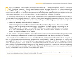 17
Guía-Cuaderno 3: Atención educativa de alumnos y alumnas con discapacidad intelectual
Durante mucho tiempo, la medición del Coeﬁciente Intelectual (llamado C.I.) fue el parámetro para determinar la presencia
de la discapacidad intelectual y el punto de partida para establecer estrategias de atención. Sin embargo, el paradigma
social de la discapacidad ha obligado a abandonar la certeza que proporcionaban las pruebas psicométricas, sus resultados
cuantitativos y las ideas que hacían referencia a que la discapacidad intelectual es un estado global de incompetencia, un rasgo
inherente a los sujetos, una manera de ser permanente y un patrón especíﬁco de limitaciones intelectuales.
De acuerdo con esta consideración, es imprescindible replantear los criterios que permiten comprender la discapacidad in-
telectual para reﬂexionar sobre la educación, la enseñanza, el aprendizaje, la evaluación y la comprensión de los alumnos y las
alumnas con una condición de discapacidad intelectual de los pueblos y comunidades indígenas y de las poblaciones migrantes.
En este sentido, la discapacidad intelectual hace referencia a:
Limitaciones signiﬁcativas en el funcionamiento intelectual y la conducta adaptativa que abarca diversas habili-
dades prácticas, sociales y conceptuales tales como la comunicación, el cuidado personal, la autorregulación, las
habilidades para la vida en el hogar y la comunidad, las habilidades sociales, las habilidades académicas funciona-
les así como habilidades para el trabajo y el uso del tiempo libre. Esta discapacidad se maniﬁesta con frecuencia
desde el nacimiento y hasta antes de los 18 años.1
En otras palabras, la discapacidad intelectual articula dos consideraciones: un funcionamiento intelectual signiﬁcativamente
abajo del promedio y su coexistencia con limitaciones relacionadas a dos o más áreas de destrezas adaptativas aplicables.
Esta deﬁnición de discapacidad intelectual supuso un cambio radical del paradigma tradicional, alejándose de una concepción de
dicha discapacidad como rasgo del individuo para plantear una concepción basada en la interacción de la persona y el contexto (Ver-
dugo, 1994). Dicho cambio tiene importantes implicaciones para la atención educativa de la infancia con discapacidad intelectual
porque, desde esta perspectiva, ésta se inscribe en el enfoque funcional y procesual, así como en el carácter contextual-situacional;
es decir, el sujeto es considerado desde una perspectiva funcional.Se modiﬁcó, por lo tanto, el modo en que las personas (profesiona-
les, familiares, investigadores...) concebían esta “limitación”, alejándose de identiﬁcarla exclusivamente como una característica del
individuo para entenderla como un estado de funcionamiento de la persona.
1 Esta deﬁnición fue elaborada en la Dirección de Educación Especial del D.F. de la SEP y está basada en la desarrollada por el Comité sobre Terminología y Clasiﬁcación de la Asociación
Americana sobre Discapacidades Intelectuales y del Desarrollo (AAIDD) coordinado por Ruth Luckasson.
Discapacida intelectual.indd 17 26/11/13 09:12
 