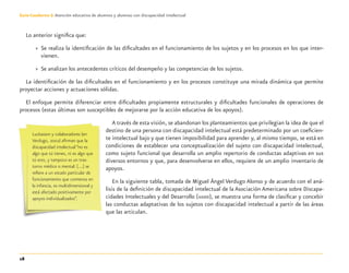 18
Guía-Cuaderno 3: Atención educativa de alumnos y alumnas con discapacidad intelectual
Lo anterior signiﬁca que:
» Se realiza la identiﬁcación de las diﬁcultades en el funcionamiento de los sujetos y en los procesos en los que inter-
vienen.
» Se analizan los antecedentes críticos del desempeño y las competencias de los sujetos.
La identiﬁcación de las diﬁcultades en el funcionamiento y en los procesos constituye una mirada dinámica que permite
proyectar acciones y actuaciones sólidas.
El enfoque permite diferenciar entre diﬁcultades propiamente estructurales y diﬁcultades funcionales de operaciones de
procesos (estas últimas son susceptibles de mejorarse por la acción educativa de los apoyos).
A través de esta visión, se abandonan los planteamientos que privilegian la idea de que el
destino de una persona con discapacidad intelectual está predeterminado por un coeﬁcien-
te intelectual bajo y que tienen imposibilidad para aprender y, al mismo tiempo, se está en
condiciones de establecer una conceptualización del sujeto con discapacidad intelectual,
como sujeto funcional que desarrolla un amplio repertorio de conductas adaptivas en sus
diversos entornos y que, para desenvolverse en ellos, requiere de un amplio inventario de
apoyos.
En la siguiente tabla, tomada de Miguel Ángel Verdugo Alonso y de acuerdo con el aná-
lisis de la deﬁnición de discapacidad intelectual de la Asociación Americana sobre Discapa-
cidades Intelectuales y del Desarrollo (AAIDD), se muestra una forma de clasiﬁcar y concebir
las conductas adaptativas de los sujetos con discapacidad intelectual a partir de las áreas
que las articulan.
Luckasson y colaboradores (en
Verdugo, 2002) aﬁrman que la
discapacidad intelectual “no es
algo que tú tienes, ni es algo que
tú eres, y tampoco es un tras-
torno médico o mental: […] se
reﬁere a un estado particular de
funcionamiento que comienza en
la infancia, es multidimensional y
está afectado positivamente por
apoyos individualizados”.
Discapacida intelectual.indd 18 26/11/13 09:12
 