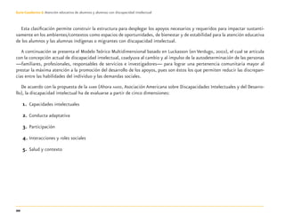 20
Guía-Cuaderno 3: Atención educativa de alumnos y alumnas con discapacidad intelectual
Esta clasiﬁcación permite construir la estructura para desplegar los apoyos necesarios y requeridos para impactar sustanti-
vamente en los ambientes/contextos como espacios de oportunidades, de bienestar y de estabilidad para la atención educativa
de los alumnos y las alumnas indígenas o migrantes con discapacidad intelectual.
A continuación se presenta el Modelo Teórico Multidimensional basado en Luckasson (en Verdugo, 2002), el cual se articula
con la concepción actual de discapacidad intelectual, coadyuva al cambio y al impulso de la autodeterminación de las personas
—familiares, profesionales, responsables de servicios e investigadores— para lograr una pertenencia comunitaria mayor al
prestar la máxima atención a la promoción del desarrollo de los apoyos, pues son éstos los que permiten reducir las discrepan-
cias entre las habilidades del individuo y las demandas sociales.
De acuerdo con la propuesta de la AAMR (Ahora AAIDD, Asociación Americana sobre Discapacidades Intelectuales y del Desarro-
llo), la discapacidad intelectual ha de evaluarse a partir de cinco dimensiones:
1. Capacidades intelectuales
2. Conducta adaptativa
3. Participación
4. Interacciones y roles sociales
5. Salud y contexto
Discapacida intelectual.indd 20 26/11/13 09:12
 
