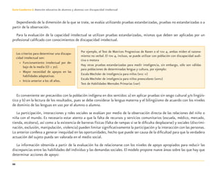 22
Guía-Cuaderno 3: Atención educativa de alumnos y alumnas con discapacidad intelectual
Dependiendo de la dimensión de la que se trate, se evalúa utilizando pruebas estandarizadas, pruebas no estandarizadas o a
partir de la observación.
Para la evaluación de la capacidad intelectual se utilizan pruebas estandarizadas, mismas que deben ser aplicadas por un
profesional caliﬁcado con conocimientos de discapacidad intelectual.
Es conveniente ser precavidos con la población indígena en dos sentidos: a) en aplicar pruebas sin sesgo cultural y/o lingüís-
tico y b) en la lectura de los resultados, pues se debe considerar la lengua materna y el bilingüismo de acuerdo con los niveles
de dominio de las lenguas en uso por el alumno o alumna.
La participación, interacciones y roles sociales se evalúan por medio de la observación directa de las relaciones del niño o
niña con el mundo. Es necesario estar atento a que la falta de recursos y servicios comunitarios (escuela, médico, mercado,
tienda, etcétera), así como a la existencia de barreras físicas (falta de rampas si se le diﬁculta desplazarse) y sociales (discrimi-
nación, exclusión, manipulación, violencia) pueden limitar signiﬁcativamente la participación y la interacción con las personas.
Lo anterior conlleva a generar inequidad en las oportunidades, hecho que puede ser causa de la diﬁcultad para que la verdadera
actuación del sujeto pueda ser valorada en el medio social.
La información obtenida a partir de la evaluación ha de relacionarse con los niveles de apoyo apropiados para reducir las
discrepancias entre las habilidades del individuo y las demandas sociales. El modelo propone nueve áreas sobre las que hay que
determinar acciones de apoyo:
Los criterios para determinar una discapa-
cidad intelectual son:
» Funcionamiento intelectual por de-
bajo de la media (CI < 70).
» Mayor necesidad de apoyos en las
habilidades adaptativas.
» Inicio anterior a los 18 años.
Por ejemplo, el Test de Matrices Progresivas de Raven o el TONI 4, ambas miden el razona-
miento no verbal. El TONI 4, incluso, se puede utilizar con población con discapacidad audi-
tiva o motora
Hay otras pruebas estandarizadas para medir inteligencia, sin embargo, sólo son válidas
para poblaciones de determinadas lengua y cultura, por ejemplo:
Escala Wechsler de inteligencia para niños (WISC IV)
Escala Wechsler de inteligencia para niños preescolares (WPPSI)
Test de Habilidades Mentales Primarias (HMP)
Discapacida intelectual.indd 22 26/11/13 09:12
 