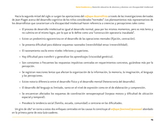 25
Guía-Cuaderno 3: Atención educativa de alumnos y alumnas con discapacidad intelectual
Hacia la segunda mitad del siglo XX surgen las aportaciones del enfoque desarrollista a través de las investigaciones derivadas
de Jean Piaget acerca del desarrollo cognitivo de los niños considerados “normales”. Los planteamientos más representativos de
los desarrollistas que caracterizan a la discapacidad intelectual hacen referencia a creencias y percepciones tales como:
» El proceso de desarrollo intelectual es igual al desarrollo normal, pasa por los mismos momentos, pero es más lento y
no culmina en el mismo logro, por lo que se le deﬁne como una “construcción operatoria inacabada”.
» Existe un predominio egocentrista en el desarrollo de las operaciones mentales (ﬁjación, centración).
» Se presenta diﬁcultad para elaborar esquemas razonados (reversibilidad versus irreversibilidad).
» El razonamiento oscila entre niveles inferiores y superiores.
» Hay diﬁcultad para transferir y generalizar los aprendizajes (viscosidad genética).
» Son constantes o frecuentes las respuestas impulsivas centradas en requerimientos concretos, guiándose más por la
percepción.
» Se registran reacciones lentas que afectan la organización de la información, la memoria, la imaginación, el lenguaje
y las percepciones.
» Existe notoria diferencia entre el desarrollo físico y el desarrollo mental (heterocronía del desarrollo).
» El desarrollo del lenguaje es limitado, tanto en el nivel de expresión como en el de elaboración y comprensión.
» Se encuentran afectados los esquemas de coordinación sensoperceptual (torpeza motora y diﬁcultad de ubicación
espacial y temporal).
» Prevalece la tendencia social (familia, escuela, comunidad) a centrarse en las diﬁcultades.
Un giro de 180° en torno a estos dos enfoques centrados en las causas lo constituye el enfoque funcional/procesual abordado
en la primera parte de esta Guía-cuaderno.
Discapacida intelectual.indd 25 26/11/13 09:12
 
