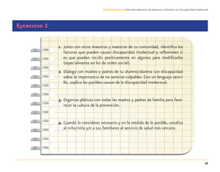 27
Guía-Cuaderno 3: Atención educativa de alumnos y alumnas con discapacidad intelectual
Ejercicio 1
1. Junto con otros maestros y maestras de tu comunidad, identiﬁca los
factores que pueden causar discapacidad intelectual y reﬂexionen si
es que pueden incidir positivamente en algunos para modiﬁcarlos
(especialmente en los de orden social).
2. Dialoga con madres y padres de tu alumno/alumna con discapacidad
sobre la importancia de no sentirse culpables. Con un lenguaje senci-
llo, explica las posibles causas de la discapacidad intelectual.
3. Organiza pláticas con todas las madres y padres de familia para favo-
recer la cultura de la prevención.
4. Cuando lo consideres necesario y en la medida de lo posible, canaliza
al niño/niña y/o a sus familiares al servicio de salud más cercano.
Discapacida intelectual.indd 27 26/11/13 09:13
 