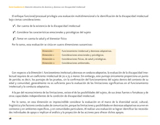 28
Guía-Cuaderno 3: Atención educativa de alumnos y alumnas con discapacidad intelectual
El enfoque funcional/procesual privilegia una evaluación multidimensional o la identiﬁcación de la discapacidad intelectual
bajo ciertas consideraciones:
1°. Dar cuenta de la existencia de la discapacidad intelectual
2°. Considerar las características emocionales y psicológicas del sujeto
3°. Tomar en cuenta la salud y el bienestar físico
Por lo tanto, esta evaluación se sitúa en cuatro dimensiones sustantivas:
Dimensión I Funcionamiento intelectual y destrezas adaptativas.
Dimensión II Consideraciones emocionales y psicológicas.
Dimensión III Consideraciones físicas, de salud y etiológicas.
Dimensión IV Consideraciones ambientales.
Con respecto a la Dimensión I. Funcionamiento intelectual y destrezas en conducta adaptativa, la evaluación de la discapacidad inte-
lectual requiere de un coeﬁciente intelectual de 70 a 75 o menor.Sin embargo, este puntaje únicamente proporciona un punto
de partida; es decir, los puntajes de las pruebas, sin la conﬁrmación del funcionamiento del sujeto dentro del contexto de su
edad y comunidad, generalmente no es suﬁciente para la evaluación de las limitaciones signiﬁcativas en el funcionamiento
intelectual y la conducta adaptativa.
A la par del reconocimiento de las limitaciones, existe el de las posibilidades del sujeto, de sus áreas fuertes o fortalezas y de
otras capacidades independientes de la condición de discapacidad intelectual.
Por lo tanto, en esta dimensión es imprescindible considerar la evaluación en el marco de la diversidad social, cultural,
lingüística y los factores conductuales de comunicación, porque las limitaciones y posibilidades en destrezas adaptativas ocurren en
contextos y en ambientes especíﬁcos, y en comunidades particulares.Al realizar una evaluación se logran identiﬁcar las necesida-
des individuales de apoyo e implican el análisis y la proyección de las acciones para ofrecer dichos apoyos.
Discapacida intelectual.indd 28 26/11/13 09:13
 