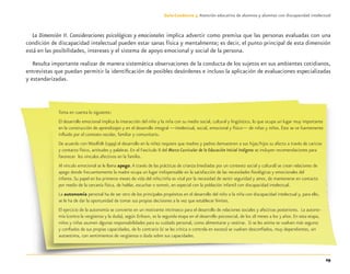 29
Guía-Cuaderno 3: Atención educativa de alumnos y alumnas con discapacidad intelectual
La Dimensión II. Consideraciones psicológicas y emocionales implica advertir como premisa que las personas evaluadas con una
condición de discapacidad intelectual pueden estar sanas física y mentalmente; es decir, el punto principal de esta dimensión
está en las posibilidades, intereses y el sistema de apoyo emocional y social de la persona.
Resulta importante realizar de manera sistemática observaciones de la conducta de los sujetos en sus ambientes cotidianos,
entrevistas que puedan permitir la identiﬁcación de posibles desórdenes e incluso la aplicación de evaluaciones especializadas
y estandarizadas.
Toma en cuenta lo siguiente:
El desarrollo emocional implica la interacción del niño y la niña con su medio social, cultural y lingüístico, lo que ocupa un lugar muy importante
en la construcción de aprendizajes y en el desarrollo integral —intelectual, social, emocional y físico— de niñas y niños. Éste se ve fuertemente
inﬂuido por el contexto escolar, familiar y comunitario.
De acuerdo con Woolfolk (1999) el desarrollo en la niñez requiere que madres y padres demuestren a sus hijas/hijos su afecto a través de caricias
y contacto físico, actitudes y palabras. En el Fascículo II del Marco Curricular de la Educación Inicial Indígena se incluyen recomendaciones para
favorecer los vínculos afectivos en la familia.
Al vínculo emocional se le llama apego.A través de las prácticas de crianza (mediadas por un contexto social y cultural) se crean relaciones de
apego donde frecuentemente la madre ocupa un lugar indispensable en la satisfacción de las necesidades ﬁsiológicas y emocionales del
infante. Su papel en los primeros meses de vida del niño/niña es vital por la necesidad de sentir seguridad y amor, de mantenerse en contacto
por medio de la cercanía física, de hablar, escuchar o sonreír, en especial con la población infantil con discapacidad intelectual.
La autonomía personal ha de ser otro de los principales propósitos en el desarrollo del niño o la niña con discapacidad intelectual y, para ello,
se le ha de dar la oportunidad de tomar sus propias decisiones a la vez que establecer límites.
El ejercicio de la autonomía se convierte en un motivante intrínseco para el desarrollo de relaciones sociales y afectivas posteriores. La autono-
mía (contra la vergüenza y la duda), según Erikson, es la segunda etapa en el desarrollo psicosocial, de los 18 meses a los 3 años. En esta etapa,
niños y niñas asumen algunas responsabilidades para su cuidado personal, como alimentarse y vestirse. Si se les anima se vuelven más seguros
y conﬁados de sus propias capacidades, de lo contrario (si se les critica o controla en exceso) se vuelven desconﬁados, muy dependientes, sin
autoestima, con sentimientos de vergüenza o duda sobre sus capacidades.
Discapacida intelectual.indd 29 26/11/13 09:13
 