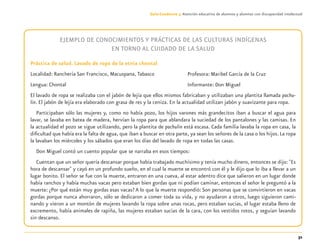 31
Guía-Cuaderno 3: Atención educativa de alumnos y alumnas con discapacidad intelectual
EJEMPLO DE CONOCIMIENTOS Y PRÁCTICAS DE LAS CULTURAS INDÍGENAS
EN TORNO AL CUIDADO DE LA SALUD
Práctica de salud. Lavado de ropa de la etnia chontal
Localidad: Ranchería San Francisco, Macuspana, Tabasco
Lengua: Chontal
El lavado de ropa se realizaba con el jabón de lejía que ellos mismos fabricaban y utilizaban una plantita llamada pachu-
lin. El jabón de lejía era elaborado con grasa de res y la ceniza. En la actualidad utilizan jabón y suavizante para ropa.
Participaban sólo las mujeres y, como no había pozo, los hijos varones más grandecitos iban a buscar el agua para
lavar, se lavaba en batea de madera, hervían la ropa para que ablandara la suciedad de los pantalones y las camisas. En
la actualidad el pozo se sigue utilizando, pero la plantita de pachulin está escasa. Cada familia lavaba la ropa en casa, la
diﬁcultad que había era la falta de agua, que iban a buscar en otra parte, ya sean los señores de la casa o los hijos. La ropa
la lavaban los miércoles y los sábados que eran los días del lavado de ropa en todas las casas.
Don Miguel contó un cuento popular que se narraba en esos tiempos:
Cuentan que un señor quería descansar porque había trabajado muchísimo y tenía mucho dinero, entonces se dijo: "Es
hora de descansar" y cayó en un profundo sueño, en el cual la muerte se encontró con él y le dijo que lo iba a llevar a un
lugar bonito. El señor se fue con la muerte, entraron en una cueva, al estar adentro dice que salieron en un lugar donde
había ranchos y había muchas vacas pero estaban bien gordas que ni podían caminar, entonces el señor le preguntó a la
muerte: ¿Por qué están muy gordas esas vacas? A lo que la muerte respondió: Son personas que se convirtieron en vacas
gordas porque nunca ahorraron, sólo se dedicaron a comer toda su vida, y no ayudaron a otros, luego siguieron cami-
nando y vieron a un montón de mujeres lavando la ropa sobre unas rocas, pero estaban sucias, el lugar estaba lleno de
excremento, había animales de rapiña, las mujeres estaban sucias de la cara, con los vestidos rotos, y seguían lavando
sin descanso.
Profesora: Maribel García de la Cruz
Informante: Don Miguel
Discapacida intelectual.indd 31 26/11/13 09:13
 