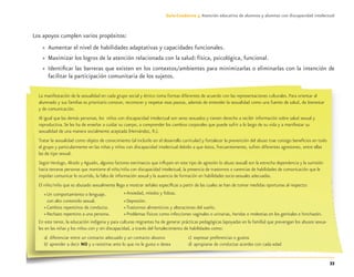 33
Guía-Cuaderno 3: Atención educativa de alumnos y alumnas con discapacidad intelectual
Los apoyos cumplen varios propósitos:
» Aumentar el nivel de habilidades adaptativas y capacidades funcionales.
» Maximizar los logros de la atención relacionada con la salud: física, psicológica, funcional.
» Identiﬁcar las barreras que existen en los contextos/ambientes para minimizarlas o eliminarlas con la intención de
facilitar la participación comunitaria de los sujetos.
33
La manifestación de la sexualidad en cada grupo social y étnico toma formas diferentes de acuerdo con las representaciones culturales. Para orientar al
alumnado y sus familias es prioritario conocer, reconocer y respetar esas pautas, además de entender la sexualidad como una fuente de salud, de bienestar
y de comunicación.
Al igual que las demás personas, los niños con discapacidad intelectual son seres sexuados y tienen derecho a recibir información sobre salud sexual y
reproductiva. Se les ha de enseñar a cuidar su cuerpo, a comprender los cambios corporales que puede sufrir a lo largo de su vida y a manifestar su
sexualidad de una manera socialmente aceptada (Hernández, R.).
Tratar la sexualidad como objeto de conocimiento (al incluirlo en el desarrollo curricular) y fortalecer la prevención del abuso trae consigo beneﬁcios en todo
el grupo y particularmente en las niñas y niños con discapacidad intelectual debido a que éstos, frecuentemente, sufren diferentes agresiones, entre ellas
las de tipo sexual.
Según Verdugo, Alcedo y Aguado, algunos factores extrínsecos que inﬂuyen en este tipo de agresión (o abuso sexual) son la estrecha dependencia y la sumisión
hacia terceras personas que mantiene el niño/niña con discapacidad intelectual, la presencia de trastornos o carencias de habilidades de comunicación que le
impidan comunicar lo ocurrido, la falta de información sexual y la ausencia de formación en habilidades socio-sexuales adecuadas.
El niño/niña que es abusado sexualmente llega a mostrar señales especíﬁcas a partir de las cuales se han de tomar medidas oportunas al respecto:
» Un comportamiento o lenguaje.
con alto contenido sexual.
» Cambios repentinos de conducta.
» Rechazo repentino a una persona.
En este tenor, la educación indígena y para culturas migrantes ha de generar prácticas pedagógicas (apoyadas en la familia) que prevengan los abusos sexua-
les en las niñas y los niños con y sin discapacidad, a través del fortalecimiento de habilidades como:
a) diferenciar entre un contacto adecuado y un contacto abusivo
b) aprender a decir NO y a resistirse ante lo que no le gusta o desea
» Ansiedad, miedos y fobias.
» Depresión.
» Trastornos alimenticios y alteraciones del sueño.
» Problemas físicos como infecciones vaginales o urinarias, heridas o molestias en los genitales e hinchazón.
c) expresar preferencias o gustos
d) apropiarse de conductas acordes con cada edad
Discapacida intelectual.indd 33 26/11/13 09:13
 