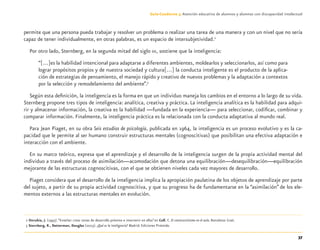 37
Guía-Cuaderno 3: Atención educativa de alumnos y alumnas con discapacidad intelectual
permite que una persona pueda trabajar y resolver un problema o realizar una tarea de una manera y con un nivel que no sería
capaz de tener individualmente, en otras palabras, es un espacio de intersubjetividad.2
Por otro lado, Sternberg, en la segunda mitad del siglo XX, sostiene que la inteligencia:
“[…]es la habilidad intencional para adaptarse a diferentes ambientes, moldearlos y seleccionarlos, así como para
lograr propósitos propios y de nuestra sociedad y cultura[…] la conducta inteligente es el producto de la aplica-
ción de estrategias de pensamiento, el manejo rápido y creativo de nuevos problemas y la adaptación a contextos
por la selección y remodelamiento del ambiente”.3
Según esta deﬁnición, la inteligencia es la forma en que un individuo maneja los cambios en el entorno a lo largo de su vida.
Sternberg propone tres tipos de inteligencia: analítica, creativa y práctica. La inteligencia analítica es la habilidad para adqui-
rir y almacenar información, la creativa es la habilidad —fundada en la experiencia— para seleccionar, codiﬁcar, combinar y
comparar información. Finalmente, la inteligencia práctica es la relacionada con la conducta adaptativa al mundo real.
Para Jean Piaget, en su obra Seis estudios de psicología, publicada en 1964, la inteligencia es un proceso evolutivo y es la ca-
pacidad que le permite al ser humano construir estructuras mentales (cognoscitivas) que posibilitan una efectiva adaptación e
interacción con el ambiente.
En su marco teórico, expresa que el aprendizaje y el desarrollo de la inteligencia surgen de la propia actividad mental del
individuo a través del proceso de asimilación—acomodación que detona una equilibración—desequilibración—equilibración
mejorante de las estructuras cognoscitivas, con el que se obtienen niveles cada vez mayores de desarrollo.
Piaget considera que el desarrollo de la inteligencia implica la apropiación paulatina de los objetos de aprendizaje por parte
del sujeto, a partir de su propia actividad cognoscitiva, y que su progreso ha de fundamentarse en la “asimilación” de los ele-
mentos externos a las estructuras mentales en evolución.
2 Onrubia, J. (1993).“Enseñar: crear zonas de desarrollo próximo e intervenir en ellas”en Coll, C. El constructivismo en el aula. Barcelona: Graó.
3 Sternberg, R., Detterman, Douglas (2003). ¿Qué es la inteligencia? Madrid: Ediciones Pirámide.
Discapacida intelectual.indd 37 26/11/13 09:13
 