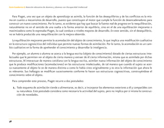 38
Guía-Cuaderno 3: Atención educativa de alumnos y alumnas con discapacidad intelectual
Para Piaget, una vez que un objeto de aprendizaje se asimila, la función de los desequilibrios y de los conﬂictos es la mis-
ma en cuanto a mecanismos de desarrollo, puesto que constituyen el motor que cumple la función de desencadenadores para
construir un nuevo conocimiento. Por lo tanto, es evidente que hay que buscar la fuente real de progreso en la reequilibración,
naturalmente no en el sentido de una vuelta a la forma anterior de equilibrio, sino en el de una equilibración mejorante o
maximizadora como lo expresaba Piaget, la cual conduce a niveles mayores de desarrollo. En este sentido, sin el desequilibrio,
no se habría producido una reequilibración con la mejora obtenida.
La equilibración mejorante permite la acomodación del objeto de conocimiento, lo que implica una modiﬁcación cualitativa
en la estructura cognoscitiva del individuo que permite nuevas formas de asimilación. Por lo tanto, la acomodación es un cam-
bio cualitativo en la forma de aprehender el conocimiento y desarrollar la inteligencia.
Por ejemplo, un alumno o alumna se acerca a la lengua escrita (objeto de conocimiento) dotado de ciertas estructuras inte-
lectuales que le permiten ver al objeto de cierta manera y extraer de él cierta información, misma que es asimilada por dichas
estructuras. Al interactuar de manera cotidiana con la lengua escrita, asimilan nueva información del objeto de conocimiento
que le produce modiﬁcaciones (acomodaciones) en las estructuras intelectuales, de tal manera que cuando el sujeto se acer-
ca nuevamente al objeto lo ve de manera distinta a como lo había visto originalmente y es otra la información que ahora le
es relevante. Sus hallazgos se modiﬁcan sucesivamente conforme lo hacen sus estructuras cognoscitivas, construyéndose el
conocimiento sobre el objeto.
Para comprender este proceso, Piaget recurre a dos postulados:
1. Todo esquema de asimilación tiende a alimentarse, es decir, a incorporar los elementos exteriores a él y compatibles con
su naturaleza. Este postulado considera como necesaria la actividad del sujeto, pero no implica por sí misma la construc-
ción de novedades.
Discapacida intelectual.indd 38 26/11/13 09:13
 