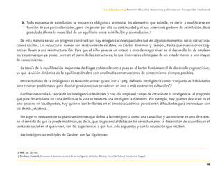 39
Guía-Cuaderno 3: Atención educativa de alumnos y alumnas con discapacidad intelectual
2. Todo esquema de asimilación se encuentra obligado a acomodar los elementos que asimila, es decir, a modiﬁcarse en
función de sus particularidades, pero sin perder por ello su continuidad y ni sus anteriores poderes de asimilación. Este
postulado aﬁrma la necesidad de un equilibrio entre asimilación y acomodación.4
De esta manera existe un progreso constructivo, hay reorganizaciones parciales que en algunos momentos serán estructura-
ciones totales. Las estructuras nuevas son relativamente estables, en ciertos dominios y tiempos, hasta que nuevas crisis cog-
nitivas lleven a una reestructuración. Para que el niño pase de un estado a otro de mayor nivel en el desarrollo ha de emplear
los esquemas que ya posee, pero en el plano de las estructuras, lo que interesa es cómo pasa de un estado menor a uno mayor
de conocimiento.
La teoría de la equilibración mejorante de Piaget cobra relevancia pues es el factor fundamental de desarrollo cognoscitivo,
ya que la visión dinámica de la equilibración abre con amplitud a construcciones de conocimiento siempre posibles.
Otro estudioso de la inteligencia es Howard Gardner quien, hacia 1983, deﬁne la inteligencia como:“conjunto de habilidades
para resolver problemas o para diseñar productos que se valoran en uno o más escenarios culturales”.5
Gardner desarrolla la teoría de las Inteligencias Múltiples y con ella amplía el campo de estudio de la inteligencia, al proponer
que para desarrollarse en cada ámbito de la vida se necesita una inteligencia diferente. Por ejemplo, hay quienes destacan en el
arte pero no en los deportes, hay quienes son brillantes en el ámbito académico pero tienen diﬁcultades para interactuar con
los demás, etcétera.
Un aspecto relevante de su planteamiento es que deﬁne a la inteligencia como una capacidad y la convierte en una destreza,
en el sentido de que se puede modiﬁcar, es decir, que las potencialidades de los seres humanos se desarrollan de acuerdo con el
contexto social en el que viven, con las experiencias a que han sido expuestos y con la educación que reciben.
Las inteligencias múltiples de Gardner son las siguientes:
4 Ibid., pp. 143-169.
5 Gardner, Howard. Estructura de la mente. La teoría de las inteligencias múltiples. México, Fondo de Cultura Económica, (1994).
Discapacida intelectual.indd 39 26/11/13 09:13
 
