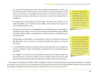 41
Guía-Cuaderno 3: Atención educativa de alumnos y alumnas con discapacidad intelectual
» Un contexto enriquecido que brinda oportunidades de aprendizaje, es decir, que
las condiciones del contexto propician su participación activa y los involucra en los
actos de la vida de su comunidad y de la escuela y, con ello, les permite usar las
herramientas sociales y culturales para construir su conocimiento y desarrollar su
inteligencia.
» La implantación de estrategias en donde logren el dominio de lo básico en un
grado aceptable, para lo cual habrá que emplear más tiempo y más recursos en
unos estudiantes que en otros.
» El impulso y promoción de una pedagogía que no puede apoyarse en la homogenei-
dad de formas de trabajar, sino en una que reconoce a la diversidad y que establece
actividades diferenciadas, sustentadas en un diseño creativo y el establecimiento
de interacciones.
» El desarrollo y el aprendizaje se potencializan a partir de alimentar los intereses
del alumnado y abrir sus caminos, al proporcionárseles las ayudas y los recursos
necesarios.
» La consideración de que los materiales y los recursos didácticos son un apoyo con
los que se plantean niveles de diﬁcultad y capacidad de reto y motivación para el
alumnado.
» La inteligencia se construye y se desarrolla de acuerdo con las oportunidades que
brinda el entorno, por lo tanto, implica ofrecer los apoyos necesarios al tener como
punto de partida lo que los alumnos y las alumnas saben, hacen, piensan y dicen.
En resumen, la importancia de hablar sobre la inteligencia radica en recuperar las aportaciones de la psicología en el ámbito
de la educación, para construir una concepción de los alumnos y de las alumnas con discapacidad intelectual como sujetos de
aprendizaje a lo largo de la vida, y de la práctica docente como una tarea social y cultural.
Pensar en la inteligencia como
una capacidad que se puede
desarrollar de acuerdo con las
oportunidades de participación
con el entorno abre un enorme
campo de posibilidades; permite
a los docentes centrarse en lo
que los alumnos y alumnas son
capaces de hacer, y no en sus
carencias.
Reconocer que el conocimiento
se construye y que hay diferen-
tes formas de expresarlo abre
las posibilidades de admitir que
todos los alumnos y las alumnas,
no sólo aquellos que presentan
discapacidad intelectual, tienen
aptitudes diferentes y que una
buena educación ha de propiciar
que todas se desarrollen.
Discapacida intelectual.indd 41 26/11/13 09:13
 