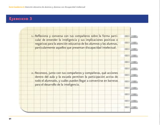 42
Guía-Cuaderno 3: Atención educativa de alumnos y alumnas con discapacidad intelectual
Ejercicio 3
1.- Reﬂexiona y conversa con tus compañeros sobre la forma parti-
cular de entender la inteligencia y sus implicaciones positivas o
negativas para la atención educativa de los alumnos y las alumnas,
particularmente aquellos que presentan discapacidad intelectual.
2.-Reconoce, junto con tus compañeros y compañeras, qué acciones
dentro del aula y la escuela permiten la participación activa de
todo el alumnado, y cuáles pueden llegar a convertirse en barreras
para el desarrollo de la inteligencia.
Discapacida intelectual.indd 42 26/11/13 09:13
 