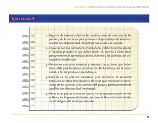 49
Guía-Cuaderno 3: Atención educativa de alumnos y alumnas con discapacidad intelectual
Ejercicio 4
1.- Registra de manera colectiva las implicaciones de cada una de las
pautas y de los recursos para promover el aprendizaje del alumno o
alumna con discapacidad intelectual que asiste a la escuela.
2.-Conversa con tus compañeros/compañeras y determinen las pautas
o recursos prioritarios que deben poner en marcha a corto plazo
para promover el aprendizaje de los alumnos y las alumnas con dis-
capacidad intelectual.
3.-Determina con otros maestros y maestras las acciones que deben
desarrollar para fortalecer el trabajo con las familias y con la comu-
nidad, a ﬁn de promover aprendizajes.
4.-Caracteriza tu práctica educativa para reconocer la presencia
cotidiana de estas once pautas o recursos que movilizan el apren-
dizaje de los alumnos y las alumnas del grupo y particularmente de
aquéllos con discapacidad intelectual.
5.-Ubica estas pautas o recursos que se han propuesto cuando revises
el Plan y los Programas de Estudio, así como el Marco Curricular de Edu-
cación Indígena del nivel que atiendes.
Discapacida intelectual.indd 49 26/11/13 09:13
 