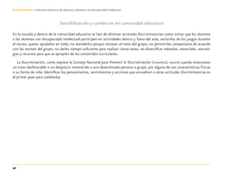 50
Guía-Cuaderno 3: Atención educativa de alumnos y alumnas con discapacidad intelectual
Sensibilización y cambio en mi comunidad educativa
En la escuela y dentro de la comunidad educativa se han de eliminar actitudes discriminatorias como: evitar que los alumnos
o las alumnas con discapacidad intelectual participen en actividades dentro y fuera del aula, excluirlos de los juegos durante
el recreo; querer ayudarlos en todo; no atenderlos porque retrasan al resto del grupo; no permitirles comportarse de acuerdo
con las normas del grupo; no darles tiempo suﬁciente para realizar cierta tarea; no diversiﬁcar métodos, materiales, estrate-
gias y recursos para que se apropien de los contenidos curriculares.
La discriminación, como expresa la Consejo Nacional para Prevenir la Discriminación (CONAPRED), ocurre cuando mostramos
un trato desfavorable o un desprecio inmerecido a una determinada persona o grupo, por alguna de sus características físicas
o su forma de vida. Identiﬁcar los pensamientos, sentimientos y acciones que envuelven a estas actitudes discriminatorias es
el primer paso para cambiarlas
Discapacida intelectual.indd 50 26/11/13 09:13
 