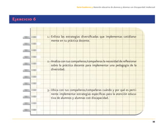 55
Guía-Cuaderno 3: Atención educativa de alumnos y alumnas con discapacidad intelectual
Ejercicio 6
1.- Enlista las estrategias diversiﬁcadas que implementas cotidiana-
mente en tu práctica docente.
2.-Analiza con tus compañeros/compañeras la necesidad de reﬂexionar
sobre la práctica docente para implementar una pedagogía de la
diversidad.
3.-Ubica con tus compañeros/compañeras cuándo y por qué es perti-
nente implementar estrategias especíﬁcas para la atención educa-
tiva de alumnos y alumnas con discapacidad.
Discapacida intelectual.indd 55 26/11/13 09:13
 