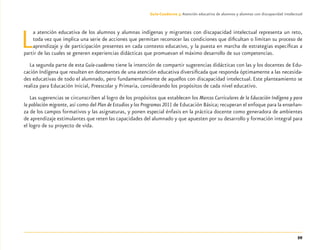 59
Guía-Cuaderno 3: Atención educativa de alumnos y alumnas con discapacidad intelectual
La atención educativa de los alumnos y alumnas indígenas y migrantes con discapacidad intelectual representa un reto,
toda vez que implica una serie de acciones que permitan reconocer las condiciones que diﬁcultan o limitan su proceso de
aprendizaje y de participación presentes en cada contexto educativo, y la puesta en marcha de estrategias especíﬁcas a
partir de las cuales se generen experiencias didácticas que promuevan el máximo desarrollo de sus competencias.
La segunda parte de esta Guía-cuaderno tiene la intención de compartir sugerencias didácticas con las y los docentes de Edu-
cación Indígena que resulten en detonantes de una atención educativa diversiﬁcada que responda óptimamente a las necesida-
des educativas de todo el alumnado, pero fundamentalmente de aquellos con discapacidad intelectual. Este planteamiento se
realiza para Educación Inicial, Preescolar y Primaria, considerando los propósitos de cada nivel educativo.
Las sugerencias se circunscriben al logro de los propósitos que establecen los Marcos Curriculares de la Educación Indígena y para
la población migrante, así como del Plan de Estudios y los Programas 2011 de Educación Básica; recuperan el enfoque para la enseñan-
za de los campos formativos y las asignaturas, y ponen especial énfasis en la práctica docente como generadora de ambientes
de aprendizaje estimulantes que reten las capacidades del alumnado y que apuesten por su desarrollo y formación integral para
el logro de su proyecto de vida.
Discapacida intelectual.indd 59 26/11/13 09:13
 