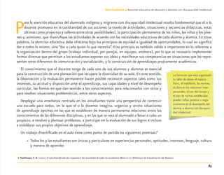 63
Guía-Cuaderno 3: Atención educativa de alumnos y alumnas con discapacidad intelectual
Para la atención educativa del alumnado indígena y migrante con discapacidad intelectual resulta fundamental que el o la
docente promueva en la cotidianidad de sus acciones (a través de actividades, situaciones y secuencias didácticas, estas
últimas como proyectos y talleres entre otras posibilidades), la participación permanente de los niños, las niñas y los jóve-
nes y, asimismo, que diversiﬁque las actividades de acuerdo con las necesidades educativas de cada alumno y alumna. En otras
palabras, la atención educativa debe ofrecerse bajo los principios de equidad e igualdad de oportunidades, lo cual no signiﬁca
dar a todos lo mismo, sino “dar a cada quien lo que necesita”. Este principio es también válido e importante en lo referente a
la organización dentro del grupo (trabajo individual, por parejas, en equipos, etcétera), por lo que es necesario implementar
formas diversas que permitan a los estudiantes exponer sus ideas y manifestar sus competencias en situaciones que les repre-
senten retos diferentes de comunicación y socialización, y la construcción de aprendizajes propiamente académicos.
El conocimiento que el docente tenga de cada uno de sus alumnos y alumnas es esencial
para la construcción de una planeación que recupere la diversidad de su aula. En este sentido,
la observación y la evaluación permanente hacen posible reconocer aspectos tales como sus
intereses, su actitud y disposición ante el aprendizaje, sus capacidades y nivel de desempeño
curricular, las formas en que dan sentido a los conocimientos para relacionarlos con otros y
para resolver situaciones problemáticas, entre otros aspectos.
Desplegar una enseñanza centrada en los estudiantes tiene una perspectiva de construir
una escuela para todos, en la que el o la docente imagina, organiza y anima situaciones
de aprendizaje óptimas en las que se establecen de manera permanente relaciones entre los
conocimientos de las diferentes disciplinas, y en las que se reta al alumnado a llevar a cabo un
proyecto, a resolver y plantear problemas, a participar en la evaluación de sus logros e incluso
a establecer sus propios objetivos de aprendizaje.
Un trabajo diversiﬁcado en el aula tiene como punto de partida las siguientes premisas:6
» Todos los y las estudiantes son únicos y particulares en experiencias personales, aptitudes, intereses, lenguaje, cultura
y manera de aprender.
6 Tomlinson, C.A. (2001). El aula diversiﬁcada: dar respuestas a las necesidades de todos los estudiantes. México: SEP. Biblioteca de Actualización del Maestro.
La forma en que está organizado
tu salón de clases: el espacio
físico, el mobiliario, las normas,
el clima en las relaciones inter-
personales, el uso del tiempo y
el tipo de rutinas establecidas
pueden inﬂuir positiva o nega-
tivamente en el desempeño del
alumno o alumna con discapaci-
dad intelectual.
Discapacida intelectual.indd 63 26/11/13 09:13
 