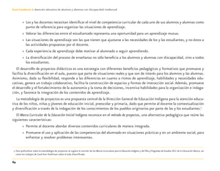 64
Guía-Cuaderno 3: Atención educativa de alumnos y alumnas con discapacidad intelectual
» Los y las docentes necesitan identiﬁcar el nivel de competencia curricular de cada uno de sus alumnos y alumnas como
punto de referencia para organizar las situaciones de aprendizaje.
» Valorar las diferencias entre el estudiantado representa una oportunidad para un aprendizaje mutuo.
» Las situaciones de aprendizaje son las que tienen que ajustarse a las necesidades de los y las estudiantes, y no éstos a
las actividades propuestas por el docente.
» Cada experiencia de aprendizaje debe motivar al alumnado a seguir aprendiendo.
» La diversiﬁcación del proceso de enseñanza no sólo beneﬁcia a los alumnos y alumnas con discapacidad, sino a todos
los estudiantes.
El desarrollo de proyectos didácticos es una estrategia con diferentes beneﬁcios pedagógicos y formativos que promueve y
facilita la diversiﬁcación en el aula, puesto que parte de situaciones reales y que son de interés para los alumnos y las alumnas.
Asimismo, dada su ﬂexibilidad, responde a las diferencias en cuanto a ritmos de aprendizaje, habilidades y necesidades edu-
cativas, genera un trabajo colaborativo, facilita la construcción de espacios y formas de interacción social.Además, promueve
el desarrollo y el fortalecimiento de la autonomía y la toma de decisiones, incentiva habilidades para la organización e indaga-
ción, y favorece la integración de los contenidos de aprendizaje.
La metodología de proyectos es una propuesta central de la Dirección General de Educación Indígena para la atención educa-
tiva de los niños, niñas y jóvenes de educación inicial, preescolar y primaria, dado que permite al docente la contextualización
y diversiﬁcación a través de la indagación de los conocimientos de los pueblos originarios por parte de las y los estudiantes.7
El Marco Curricular de la Educación Inicial Indígena reconoce en el método de proyectos, una alternativa pedagógica que reúne las
siguientes características:
» Permite al docente abordar diversos contenidos curriculares de manera integrada.
» Promueve el uso y aplicación de las competencias del alumnado en situaciones prácticas y en un ambiente social, para
enfrentar y resolver problemas interesantes.
7 Para profundizar sobre la metodología de proyectos se sugiere la revisión de los Marcos Curriculares para la Educación Indígena y del Plan y Programas de Estudios 2011 de la Educación Básica, así
como los trabajos de Carol Ann Tomlinson sobre el aula diversiﬁcada.
Discapacida intelectual.indd 64 26/11/13 09:13
 
