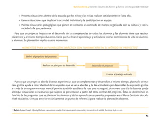 65
Guía-Cuaderno 3: Atención educativa de alumnos y alumnas con discapacidad intelectual
» Presenta situaciones dentro de la escuela que los niños y las niñas realizan cotidianamente fuera ella.
» Genera situaciones que implican la actividad individual y la participación en equipo.
» Plantea situaciones pedagógicas que ponen en contacto al alumnado de manera organizada con su cultura y con la
sociedad a la que pertenece.
Para que un proyecto impacte en el desarrollo de las competencias de todos los alumnos y las alumnas tiene que resultar
placentero y al mismo tiempo educativo, tiene que facilitar el aprendizaje y articularse con las condiciones de vida de alumnos
y alumnas. Su planeación implica cuatro momentos:
MOMENTOS PARA LA PLANEACIÓN DIDÁCTICA CON FUNDAMENTO EN EL MÉTODO DE PROYECTOS8
Puesto que un proyecto aborda diversas experiencias que se complementan y desarrollan al mismo tiempo, plasmarlo de ma-
nera gráﬁca ayuda a tener claridad de los aspectos que se van a abordar y de las actividades por desarrollar.Su expresión gráﬁca
a través de un esquema o mapa mental permite también establecer la ruta que se aseguré, de manera que el o la docente puede
anticipar situaciones o escenarios que supone se presentarán a partir del tema central del proyecto. Éstas se determinan en
función de las preguntas que se plantean los alumnos y de los aprendizajes esperados propuestos en el Marco Curricular de cada
nivel educativo. El mapa anterior es únicamente un punto de referencia para realizar la planeación docente.
8 Zabala, Antoni (1999). Enfoque globalizador y pensamiento complejo. Una respuesta para la comprensión e intervención en la realidad. Barcelona: Graó,. p. 202.
Deﬁnir el propósito del proyecto
Realizar un plan para su desarrollo Desarrollar el proyecto
Evaluar el trabajo realizado
Discapacida intelectual.indd 65 26/11/13 09:13
 