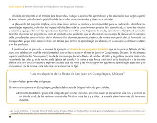 66
Guía-Cuaderno 3: Atención educativa de alumnos y alumnas con discapacidad intelectual
El tópico del proyecto es el pretexto para desarrollar, trabajar y alcanzar los aprendizajes y los escenarios que surgen a partir
de éste, mismos que ofrecen la posibilidad de desarrollar otros contenidos y diversas actividades.
La planeación del proyecto implica, entre otras cosas: deﬁnir su nombre y la temporalidad para su realización, identiﬁcar los
aprendizajes esperados, y de ellos los imprescindibles dentro de los conocimientos propios de la comunidad, así como los vínculos
y relaciones que guardan con los aprendizajes descritos en el Plan y los Programas de estudio, considerar la ﬂexibilidad curricular,
describir el proceso del proyecto así como el producto o los productos que se obtendrán. Para realizar la planeación es indispen-
sable considerar las características de los alumnos y las alumnas, teniendo presente, de manera muy particular, al alumnado con
discapacidad, ya que estas características son la base para deﬁnir los aprendizajes por alcanzar, en las secuencias de las actividades
y en los productos.
A continuación se presenta, a manera de ejemplo, el diseño de un proyecto didáctico que se inspira en la ﬁesta de San
Juan, una celebración local de tradición tzeltal que se lleva a cabo en el mes de junio en Guaquitepec, Chiapas. En ella destaca
la participación de los “musiqueros”, banda de músicos que tocan la ﬂauta, el tambor, el violín y la guitarra durante todo el día
recorriendo las calles y, en la noche, en la iglesia del pueblo.9
En torno a esta ﬁesta tradicional de la localidad el o la docente
planea una serie de actividades y experiencias para que los niños y las niñas logren los siguientes aprendizajes esperados y se
enriquezcan con la misma (esta lista no es ni exhaustiva ni ﬁja):
“Los musiqueros de la ﬁesta de San Juan en Guaquitepec, Chiapas”
Características generales del grupo:
El centro se encuentra en Guaquitepec, poblado del estado de Chiapas habitado por tzeltales.
a) Intervalo de edades: El grupo está integrado por 5 niñas y 6 niños, entre los cuales se encuentran una niña y un niño de
un año de edad, de los restantes sus edades ﬂuctúan entre los 2 y 4 años. La mayoría tiene hermanas y/o hermanos
mayores.
9 SEP (2010). Serie Ventana a mi Comunidad.Volumen 6.Tzeltales. La ﬁesta de San Juan. México: SEP. Video disponible en: www.cdi.gob.mx/index.php?option=com_content&view=article&id=1100:t
zeltales-la-ﬁesta-de-san-juan&catid=66:ventana-a-mi-comunidad&Itemid=200010
Discapacida intelectual.indd 66 26/11/13 09:13
 