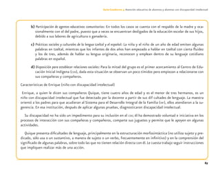 67
Guía-Cuaderno 3: Atención educativa de alumnos y alumnas con discapacidad intelectual
b) Participación de agentes educativos comunitarios: En todos los casos se cuenta con el respaldo de la madre y oca-
sionalmente con el del padre, puesto que a veces se encuentran desligados de la educación escolar de sus hijos,
debido a sus labores de agricultura o ganadería.
c) Prácticas sociales y culturales de la lengua tzeltal y el español: La niña y el niño de un año de edad emiten algunas
palabras en tzeltal, mientras que los infantes de dos años han empezado a hablar en tzeltal con cierta ﬂuidez
y los de tres, además de hablar su lengua originaria, reconocen y emplean dentro de su lenguaje cotidiano
palabras en español.
d) Disposición para establecer relaciones sociales: Para la mitad del grupo es el primer acercamiento al Centro de Edu-
cación Inicial Indígena (CEII), dada esta situación se observan un poco tímidos pero empiezan a relacionarse con
sus compañeras y compañeros.
Características de Enrique (niño con discapacidad intelectual)
Enrique, a quien le dicen sus compañeros Quique, tiene cuatro años de edad y es el menor de tres hermanos, es un
niño con discapacidad intelectual que fue detectado por la docente a partir de sus dif cultades de lenguaje. La maestra
orientó a los padres para que acudieran al Sistema para el Desarrollo Integral de la Familia (DIF), ellos atendieron a la su-
gerencia. En esa institución, después de aplicar algunas pruebas, diagnosticaron discapacidad intelectual.
Su discapacidad no ha sido un impedimento para su inclusión en el CEII; él ha demostrado voluntad e iniciativa en los
procesos de interacción con sus compañeras y compañeros, comparte sus juguetes y permite que le apoyen en algunas
actividades.
Quique presenta diﬁcultades de lenguaje, principalmente en la estructuración morfosintáctica (no utiliza sujeto y pre-
dicado, sólo usa o un sustantivo, a manera de sujeto o un verbo, frecuentemente en inﬁnitivo) y en la comprensión del
signiﬁcado de algunas palabras, sobre todo las que no tienen relación directa con él.Le cuesta trabajo seguir instrucciones
que impliquen realizar más de una acción.
Discapacida intelectual.indd 67 26/11/13 09:13
 
