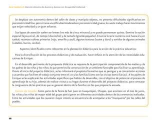 68
Guía-Cuaderno 3: Atención educativa de alumnos y alumnas con discapacidad intelectual
Se desplaza con autonomía dentro del salón de clases y manipula objetos, no presenta diﬁcultades signiﬁcativas en
psicomotricidadﬁna,perosítieneunadiﬁcultadmoderadaenpsicomotricidadgruesa,lecuestatrabajohacermovimientos
que exijan velocidad y un gran esfuerzo.
Sus lapsos de atención suelen ser breves (no más de cinco minutos) y no puede permanecer quieto. Domina la noción
espacial (lejos-cerca), de tiempo (día-noche) y de tamaño (grande-pequeño). Enuncia la serie numérica oral hasta el 4 en
tzeltal; reconoce colores primarios (rojo, amarillo y azul), algunas texturas (suave y duro) y sonidos de algunos animales
(caballos, burros, cerdos).
Aspectos identiﬁcados como relevantes en la planeación didáctica para la acción de la práctica educativa:
Para la diversiﬁcación de los procesos didácticos y de evaluación, hacer énfasis en la atención de las necesidades edu-
cativas de Enrique.
En el desarrollo pertinente de la propuesta didáctica se requiere de la participación comprometida de las madres y de
los padres de las niñas y los niños; lo que permitirá la construcción de un ambiente favorable para facilitar su aprendizaje.
Previo al inicio del proyecto didáctico, se les informará el propósito formativo que se persigue y se concertarán acciones
y acuerdos que faciliten el trabajo conjunto entre el CEII y las familias (como son las visitas domiciliarias). A los padres de
Enrique se les explicarán las actividades especíﬁcas que habrán de desarrollar, con el objetivo de potenciar el proceso de
aprendizaje de su hijo, además de realizar visitas a su hogar durante el desarrollo del proyecto didáctico, para constatar
la congruencia de las prácticas que se generan dentro de la familia con las que propone la escuela.
Centro de Interés: Como parte de la ﬁesta de San Juan en Guaquitepec, Chiapas, que acontece en el mes de junio,
las niñas y los niños de mayor edad del grupo participaron en diferentes actividades dentro de las ceremonias realizadas.
Entre las actividades que les causaron mayor interés se encuentra la de acompañar a los “musiqueros” por las calles del
pueblo.
Discapacida intelectual.indd 68 26/11/13 09:13
 