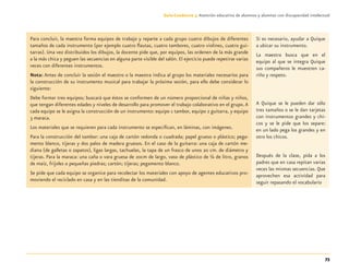 73
Guía-Cuaderno 3: Atención educativa de alumnos y alumnas con discapacidad intelectual
Para concluir, la maestra forma equipos de trabajo y reparte a cada grupo cuatro dibujos de diferentes
tamaños de cada instrumento (por ejemplo cuatro ﬂautas, cuatro tambores, cuatro violines, cuatro gui-
tarras). Una vez distribuidos los dibujos, la docente pide que, por equipos, las ordenen de la más grande
a la más chica y peguen las secuencias en alguna parte visible del salón. El ejercicio puede repetirse varias
veces con diferentes instrumentos.
Nota: Antes de concluir la sesión el maestro o la maestra indica al grupo los materiales necesarios para
la construcción de su instrumento musical para trabajar la próxima sesión, para ello debe considerar lo
siguiente:
Debe formar tres equipos; buscará que éstos se conformen de un número proporcional de niñas y niños,
que tengan diferentes edades y niveles de desarrollo para promover el trabajo colaborativo en el grupo.A
cada equipo se le asigna la construcción de un instrumento: equipo 1 tambor, equipo 2 guitarra, y equipo
3 maraca.
Los materiales que se requieren para cada instrumento se especiﬁcan, en láminas, con imágenes.
Para la construcción del tambor: una caja de cartón redonda o cuadrada; papel grueso o plástico; pega-
mento blanco, tijeras y dos palos de madera gruesos. En el caso de la guitarra: una caja de cartón me-
diana (de galletas o zapatos), ligas largas, tachuelas, la tapa de un frasco de unos 20 cm. de diámetro y
tijeras. Para la maraca: una caña o vara gruesa de 20cm de largo, vaso de plástico de ¼ de litro, granos
de maíz, frijoles o pequeñas piedras; cartón; tijeras; pegamento blanco.
Se pide que cada equipo se organice para recolectar los materiales con apoyo de agentes educativos pro-
moviendo el reciclado en casa y en las tienditas de la comunidad.
Si es necesario, ayudar a Quique
a ubicar su instrumento.
La maestra busca que en el
equipo al que se integra Quique
sus compañeros le muestren ca-
riño y respeto.
A Quique se le pueden dar sólo
tres tamaños o se le dan tarjetas
con instrumentos grandes y chi-
cos y se le pide que los separe:
en un lado pega los grandes y en
otro los chicos.
Después de la clase, pida a los
padres que en casa repitan varias
veces las mismas secuencias. Que
aprovechen esa actividad para
seguir repasando el vocabulario
Discapacida intelectual.indd 73 26/11/13 09:13
 