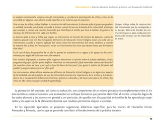 75
Guía-Cuaderno 3: Atención educativa de alumnos y alumnas con discapacidad intelectual
La maestra monitorea la construcción del instrumento y corrobora la participación de niños y niñas en la
actividad; en algunos casos ofrece ayuda especíﬁca a los infantes que lo requieren.
Una vez que los niños y niñas ﬁnalizan la construcción del instrumento, la docente pide al grupo que prueben
su utilidad haciendo uso de éste imitando al músico cuando lo toca en la banda de la comunidad, al tiempo
que tararean o cantan una canción, buscando que identiﬁque el sonido que hace el tambor, la guitarra, la
maraca y las diferencias entre cada uno de ellos.
La docente pide a niñas y niños que toquen su instrumento en función del número de aplausos: cuando la
maestra aplaude una vez, los musiqueros del Centro de Educación Inicial Indígena tocan una sola vez su
instrumento; cuando la maestra aplaude dos veces, tocan los instrumentos dos veces, etcétera, y cuando
la maestra dice ¡Libre!, los “musiqueros” tocan sus instrumentos las veces que desean hasta que la maestra
dice ¡Alto!
En el caso de las y los pequeños de un año los padres los sostienen en su regazo y los apoyan en los movi-
mientos para seguir el ritmo que marca la maestra.
Para concluir el proyecto la docente pide a agentes educativos su opinión sobre el trabajo realizado, y hace
preguntas al grupo: ¿Quién quiere explicar cómo hizo su instrumento? ¿Qué materiales usaron para hacerlo?
¿Se acuerdan cómo se hace y por qué se hace la ﬁesta de San Juan? ¿Les gusta la música de la banda del
pueblo? ¿Les gustó este proyecto? ¿Por qué?
Los instrumentos elaborados se exponen en el Centro de Educación Inicial Indígena o en algún otro espacio
de la localidad, con el propósito de que la comunidad reconozca la importancia de la música y la trascen-
dencia de la recuperación de los conocimientos y prácticas culturales, y de hacer partícipes a las niñas y los
niños en ello como una oportunidad de aprendizaje.
Quique trabaja sobre la construcción
del instrumento que le corresponde a
su equipo. Sólo se le brindan las ins-
trucciones paso a paso. Cada paso con
enunciados cortos y con los materiales
en mano.
La planeación del proyecto, así como su evaluación, son componentes de un mismo proceso y se complementan entre sí. En
este sentido es necesario realizar una evaluación con enfoque formativo que permita identiﬁcar al mismo tiempo los logros de
los todos alumnos y las alumnas en general y, en particular, de aquellos con discapacidad en función de los aprendizajes espe-
rados y los aspectos de la planeación docente que resultara pertinente mejorar o cambiar.
En los siguientes apartados, se proponen sugerencias didácticas especíﬁcas para los niveles de Educación Inicial,
Preescolar y Primaria, con los que se pretende contribuir al fortalecimiento de la práctica docente.
Discapacida intelectual.indd 75 26/11/13 09:13
 