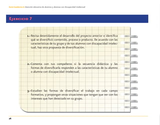 76
Guía-Cuaderno 3: Atención educativa de alumnos y alumnas con discapacidad intelectual
Ejercicio 7
1.-Revisa detenidamente el desarrollo del proyecto anterior e identiﬁca
qué se diversiﬁcó: contenido, proceso o producto. De acuerdo con las
características de tu grupo y de tus alumnos con discapacidad intelec-
tual, haz otra propuesta de diversiﬁcación.
2.-Comenta con tus compañeros si la secuencia didáctica y las
formas de diversiﬁcarla responden a las características de tu alumno
o alumna con discapacidad intelectual.
3.-Estudien las formas de diversiﬁcar el trabajo en cada campo
formativo, y propongan otras situaciones que tengan que ver con los
intereses que han detectado en su grupo.
Discapacida intelectual.indd 76 26/11/13 09:13
 